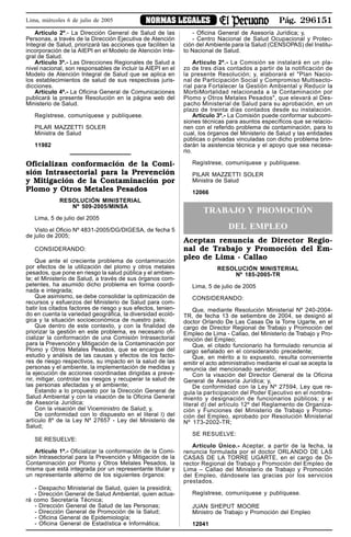 Pág. 296151NORMAS LEGALESLima, miércoles 6 de julio de 2005
Artículo 2º.- La Dirección General de Salud de las
Personas, a través de la Dirección Ejecutiva de Atención
Integral de Salud, priorizará las acciones que faciliten la
incorporación de la AIEPI en el Modelo de Atención Inte-
gral de Salud.
Artículo 3º.- Las Direcciones Regionales de Salud a
nivel nacional, son responsables de incluir la AIEPI en el
Modelo de Atención Integral de Salud que se aplica en
los establecimientos de salud de sus respectivas juris-
dicciones.
Artículo 4º.- La Oficina General de Comunicaciones
publicará la presente Resolución en la página web del
Ministerio de Salud.
Regístrese, comuníquese y publíquese.
PILAR MAZZETTI SOLER
Ministra de Salud
11982
Oficializan conformación de la Comi-
sión Intrasectorial para la Prevención
y Mitigación de la Contaminación por
Plomo y Otros Metales Pesados
RESOLUCIÓN MINISTERIAL
Nº 509-2005/MINSA
Lima, 5 de julio del 2005
Visto el Oficio Nº 4831-2005/DG/DIGESA, de fecha 5
de julio de 2005;
CONSIDERANDO:
Que ante el creciente problema de contaminación
por efectos de la utilización del plomo y otros metales
pesados, que pone en riesgo la salud pública y el ambien-
te; el Ministerio de Salud, a través de sus órganos com-
petentes, ha asumido dicho problema en forma coordi-
nada e integrada;
Que asimismo, se debe consolidar la optimización de
recursos y esfuerzos del Ministerio de Salud para com-
batir los citados factores de riesgo y sus efectos, tenien-
do en cuenta la variedad geográfica, la diversidad ecoló-
gica y la situación socioeconómica de nuestro país;
Que dentro de este contexto, y con la finalidad de
priorizar la gestión en este problema, es necesario ofi-
cializar la conformación de una Comisión Intrasectorial
para la Prevención y Mitigación de la Contaminación por
Plomo y Otros Metales Pesados, que se encargue del
estudio y análisis de las causas y efectos de los facto-
res de riesgo respectivos, su impacto en la salud de las
personas y el ambiente, la implementación de medidas y
la ejecución de acciones coordinadas dirigidas a preve-
nir, mitigar, controlar los riesgos y recuperar la salud de
las personas afectadas y el ambiente;
Estando a lo propuesto por la Dirección General de
Salud Ambiental y con la visación de la Oficina General
de Asesoría Jurídica;
Con la visación del Viceministro de Salud; y,
De conformidad con lo dispuesto en el literal l) del
artículo 8º de la Ley Nº 27657 - Ley del Ministerio de
Salud;
SE RESUELVE:
Artículo 1º.- Oficializar la conformación de la Comi-
sión Intrasectorial para la Prevención y Mitigación de la
Contaminación por Plomo y Otros Metales Pesados, la
misma que está integrada por un representante titular y
un representante alterno de los siguientes órganos:
- Despacho Ministerial de Salud, quien la presidirá;
- Dirección General de Salud Ambiental, quien actua-
rá como Secretaría Técnica;
- Dirección General de Salud de las Personas;
- Dirección General de Promoción de la Salud;
- Oficina General de Epidemiología;
- Oficina General de Estadística e Informática;
- Oficina General de Asesoría Jurídica; y,
- Centro Nacional de Salud Ocupacional y Protec-
ción del Ambiente para la Salud (CENSOPAS) del Institu-
to Nacional de Salud.
Artículo 2º.- La Comisión se instalará en un pla-
zo de tres días contados a partir de la notificación de
la presente Resolución; y, elaborará el "Plan Nacio-
nal de Participación Social y Compromiso Multisecto-
rial para Fortalecer la Gestión Ambiental y Reducir la
MorbiMortalidad relacionada a la Contaminación por
Plomo y Otros Metales Pesados", que elevará al Des-
pacho Ministerial de Salud para su aprobación, en un
plazo de treinta días contados desde su instalación.
Artículo 3º.- La Comisión puede conformar subcomi-
siones técnicas para asuntos específicos que se relacio-
nen con el referido problema de contaminación, para lo
cual, los órganos del Ministerio de Salud y las entidades
públicas o privadas vinculadas con dicho problema brin-
darán la asistencia técnica y el apoyo que sea necesa-
rio.
Regístrese, comuníquese y publíquese.
PILAR MAZZETTI SOLER
Ministra de Salud
12066
TRABAJO Y PROMOCIÓN
DEL EMPLEO
Aceptan renuncia de Director Regio-
nal de Trabajo y Promoción del Em-
pleo de Lima - Callao
RESOLUCIÓN MINISTERIAL
Nº 185-2005-TR
Lima, 5 de julio de 2005
CONSIDERANDO:
Que, mediante Resolución Ministerial Nº 240-2004-
TR, de fecha 13 de setiembre de 2004, se designó al
doctor Orlando De Las Casas De la Torre Ugarte, en el
cargo de Director Regional de Trabajo y Promoción del
Empleo de Lima - Callao, del Ministerio de Trabajo y Pro-
moción del Empleo;
Que, el citado funcionario ha formulado renuncia al
cargo señalado en el considerando precedente;
Que, en mérito a lo expuesto, resulta conveniente
emitir el acto administrativo mediante el cual se acepta la
renuncia del mencionado servidor;
Con la visación del Director General de la Oficina
General de Asesoría Jurídica; y,
De conformidad con la Ley Nº 27594, Ley que re-
gula la participación del Poder Ejecutivo en el nombra-
miento y designación de funcionarios públicos; y el
literal d) del artículo 12º del Reglamento de Organiza-
ción y Funciones del Ministerio de Trabajo y Promo-
ción del Empleo, aprobado por Resolución Ministerial
Nº 173-2002-TR;
SE RESUELVE:
Artículo Único.- Aceptar, a partir de la fecha, la
renuncia formulada por el doctor ORLANDO DE LAS
CASAS DE LA TORRE UGARTE, en el cargo de Di-
rector Regional de Trabajo y Promoción del Empleo de
Lima – Callao del Ministerio de Trabajo y Promoción
del Empleo, dándosele las gracias por los servicios
prestados.
Regístrese, comuníquese y publíquese.
JUAN SHEPUT MOORE
Ministro de Trabajo y Promoción del Empleo
12041
 