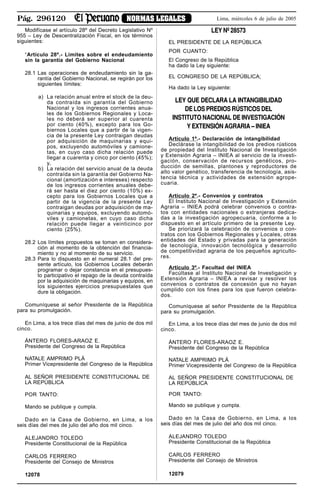 Pág. 296120 NORMAS LEGALES Lima, miércoles 6 de julio de 2005
Modifícase el artículo 28º del Decreto Legislativo Nº
955 – Ley de Descentralización Fiscal, en los términos
siguientes:
“Artículo 28º.- Límites sobre el endeudamiento
sin la garantía del Gobierno Nacional
28.1 Las operaciones de endeudamiento sin la ga-
rantía del Gobierno Nacional, se regirán por los
siguientes límites:
a) La relación anual entre el stock de la deu-
da contraída sin garantía del Gobierno
Nacional y los ingresos corrientes anua-
les de los Gobiernos Regionales y Loca-
les no deberá ser superior al cuarenta
por ciento (40%), excepto para los Go-
biernos Locales que a partir de la vigen-
cia de la presente Ley contraigan deudas
por adquisición de maquinarias y equi-
pos, excluyendo automóviles y camione-
tas, en cuyo caso dicha relación puede
llegar a cuarenta y cinco por ciento (45%);
y,
b) La relación del servicio anual de la deuda
contraída sin la garantía del Gobierno Na-
cional (amortización e intereses) respecto
de los ingresos corrientes anuales debe-
rá ser hasta el diez por ciento (10%) ex-
cepto para los Gobiernos Locales que a
partir de la vigencia de la presente Ley
contraigan deudas por adquisición de ma-
quinarias y equipos, excluyendo automó-
viles y camionetas, en cuyo caso dicha
relación puede llegar a veinticinco por
ciento (25%).
28.2 Los límites propuestos se toman en considera-
ción al momento de la obtención del financia-
miento y no al momento de su servicio.
28.3 Para lo dispuesto en el numeral 28.1 del pre-
sente artículo, los Gobiernos Locales deberán
programar o dejar constancia en el presupues-
to participativo el repago de la deuda contraída
por la adquisición de maquinarias y equipos, en
los siguientes ejercicios presupuestales que
dure la obligación.
Comuníquese al señor Presidente de la República
para su promulgación.
En Lima, a los trece días del mes de junio de dos mil
cinco.
ÁNTERO FLORES-ARAOZ E.
Presidente del Congreso de la República
NATALE AMPRIMO PLÁ
Primer Vicepresidente del Congreso de la República
AL SEÑOR PRESIDENTE CONSTITUCIONAL DE
LA REPÚBLICA
POR TANTO:
Mando se publique y cumpla.
Dado en la Casa de Gobierno, en Lima, a los
seis días del mes de julio del año dos mil cinco.
ALEJANDRO TOLEDO
Presidente Constitucional de la República
CARLOS FERRERO
Presidente del Consejo de Ministros
12078
LEY Nº 28573
EL PRESIDENTE DE LA REPÚBLICA
POR CUANTO:
El Congreso de la República
ha dado la Ley siguiente:
EL CONGRESO DE LA REPÚBLICA;
Ha dado la Ley siguiente:
LEY QUE DECLARA LA INTANGIBILIDAD
DE LOS PREDIOS RÚSTICOS DEL
INSTITUTO NACIONAL DE INVESTIGACIÓN
Y EXTENSIÓN AGRARIA – INIEA
Artículo 1º.- Declaración de intangibilidad
Declárase la intangibilidad de los predios rústicos
de propiedad del Instituto Nacional de Investigación
y Extensión Agraria – INIEA al servicio de la investi-
gación, conservación de recursos genéticos, pro-
ducción de semillas, plantones y reproductores de
alto valor genético, transferencia de tecnología, asis-
tencia técnica y actividades de extensión agrope-
cuaria.
Artículo 2º.- Convenios y contratos
El Instituto Nacional de Investigación y Extensión
Agraria – INIEA podrá celebrar convenios o contra-
tos con entidades nacionales o extranjeras dedica-
das a la investigación agropecuaria, conforme a lo
dispuesto en el artículo primero de la presente Ley.
Se priorizará la celebración de convenios o con-
tratos con los Gobiernos Regionales y Locales, otras
entidades del Estado y privadas para la generación
de tecnología, innovación tecnológica y desarrollo
de competitividad agraria de los pequeños agriculto-
res.
Artículo 3º.- Facultad del INIEA
Facúltase al Instituto Nacional de Investigación y
Extensión Agraria – INIEA a revisar y resolver los
convenios o contratos de concesión que no hayan
cumplido con los fines para los que fueron celebra-
dos.
Comuníquese al señor Presidente de la República
para su promulgación.
En Lima, a los trece días del mes de junio de dos mil
cinco.
ÁNTERO FLORES-ARAOZ E.
Presidente del Congreso de la República
NATALE AMPRIMO PLÁ
Primer Vicepresidente del Congreso de la República
AL SEÑOR PRESIDENTE CONSTITUCIONAL DE
LA REPÚBLICA
POR TANTO:
Mando se publique y cumpla.
Dado en la Casa de Gobierno, en Lima, a los
seis días del mes de julio del año dos mil cinco.
ALEJANDRO TOLEDO
Presidente Constitucional de la República
CARLOS FERRERO
Presidente del Consejo de Ministros
12079
 