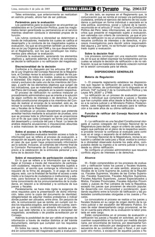 Pág. 296157NORMAS LEGALESLima, miércoles 6 de julio de 2005
Tales entrevistas, que anteriormente se realizaban
en estricto privado, ahora han de ser públicas.
Parámetros para la evaluación
Los parámetros para la evaluación se encuentran ya
establecidos en la Constitución Política, pues los magis-
trados tienen garantizada su permanencia en el servicio
mientras observen conducta e idoneidad propias de la
función.
Los rubros conducta e idoneidad se determinan a
través de indicadores, mediante los cuales se califica el
desempeño y la conducta de los magistrados sujetos a
evaluación, los que se encuentran también ya enumera-
dos en la Ley Orgánica del CNM y, los que desarrollados
en el Reglamento, son los que constituyen los instru-
mentos para efectuar la evaluación.
Concluida la evaluación, apreciando los elementos
objetivos y, aplicando además el criterio de conciencia,
se decide la ratificación o no ratificación del magistrado.
Discrecionalidad de la decisión
Conforme a lo dispuesto por los artículos 29º y 30º
de la Ley Orgánica del Consejo Nacional de la Magistra-
tura, el Consejo revisa la actuación y calidad de los jue-
ces y fiscales de todos los niveles, evalúa su conducta
e idoneidad. Ello implica un acto administrativo discre-
cional y exclusivo de cada uno de los miembros del Con-
sejo, a partir de los elementos objetivos que surgen de
los indicadores, que se materializa mediante el acuerdo
del Pleno del Consejo, adoptado en la sesión respectiva.
El proceso de ratificación no conlleva instaurar un
procedimiento administrativo que se oriente a la solución
de algún conflicto de intereses o de derechos. Es una
facultad constitucional otorgada a los miembros del Con-
sejo de realizar el encargo de la sociedad, esto es, de
revisar la conducta e idoneidad de cada uno de los jue-
ces y fiscales de la República.
No constituye un proceso disciplinario que pretenda
acreditar hechos mediante la actuación de pruebas, sino
que se procesa toda la información que se proporcione
con el fin de que cada Consejero se forme una opinión
del desempeño y conducta del juez o fiscal. La tarea de
análisis desecha acusaciones o imputaciones absurdas
o actos maliciosos de revancha procesal.
Sobre el acceso a la información
Los magistrados evaluados tendrán acceso a toda la
información que se refiera al proceso de evaluación, a
excepción de aquello que por ley no esté permitido y, en
el caso de que quien haya proporcionado información
así lo solicite. Inclusive, al contenido del informe final de
la Comisión Permanente de Evaluación y ratificación,
previo a la celebración de la entrevista personal y a la
toma de la decisión final.
Sobre el mecanismo de participación ciudadana
En lo que se refiere a la información que se haga
llegar al Consejo a través del mecanismo de participa-
ción ciudadana, respecto de los magistrados sujetos a
evaluación, el escrito que contenga la información no
requiere de la firma de abogado, ni el pago de suma
alguna; esto, con la finalidad de facilitar el acceso a este
medio a la mayoría de ciudadanos e instituciones y ade-
más, para favorecer la posibilidad de que el Consejo
tome conocimiento de los pronunciamientos de la ciuda-
danía, en relación a la idoneidad y la conducta de sus
jueces y fiscales.
Paralelamente, se hace más rígida la exigencia de
otros requisitos para la presentación de dicha informa-
ción, tales como la copia del documento de identidad,
obligatoriedad de adjuntar medios probatorios o indicar
dónde pueden ser ubicados, entre otros. Sin perjuicio de
ello, la comunicación que se remita, sin cumplir con to-
dos los requisitos exigidos, será tomada en cuenta, siem-
pre que de su contenido se advierta información rele-
vante que esté referida a la conducta e idoneidad del
magistrado, acreditada o de posible acreditación por el
Consejo.
Además la posibilidad de dar por válido el ingreso de
información a través de medios distintos al del trámite
documentario, siempre que cumplan con los requisitos
establecidos.
En todos los casos, la información recibida se pon-
drá en conocimiento del magistrado sujeto a evaluación.
De otro lado, se expresa en el Reglamento que, la
comunicación que se remita al consejo vía participación
ciudadana, entraña el ejercicio del derecho de los ciuda-
danos a participar en forma individual o asociada en la
vida política, económica, social y cultural de la nación,
reconocida en el artículo 2º inciso 17) de la Constitución
Política del Perú; tales informaciones, así como los es-
critos que presente el magistrado sujeto a evaluación,
son valorados con criterio de conciencia, ya que el pro-
ceso de ratificación no es un proceso administrativo que
resuelve conflictos de intereses o de derechos, ni pro-
cesos investigatorios para decidir sobre responsabili-
dad alguna y, por tanto, no se formulan cargos al magis-
trado sujeto a evaluación.
Sobre la decisión final
Los procesos concluyen con una resolución motiva-
da, en la que se deben expresar los fundamentos por los
cuales se adopta la decisión de ratificación o de no rati-
ficación, la que se materializa mediante votación nominal
en la sesión convocada para tal efecto.
DISPOSICIONES GENERALES
Materia de Regulación
I.- El presente reglamento establece las disposicio-
nes que regulan la ratificación de jueces y fiscales de
todos los niveles, de conformidad con lo dispuesto en el
artículo 154º numeral 2 de la Constitución Política y las
Leyes Nºs 26397 y 27466.
La ratificación es un proceso de evaluación perma-
nente e individual que comprende a jueces y fiscales
que han cumplido siete años desde la fecha de su ingre-
so a la carrera judicial o al Ministerio Público. Posterior-
mente, cada magistrado será evaluado para la ratifica-
ción a los siete años de su última ratificación.
Función de ratificar del Consejo Nacional de la
Magistratura
II.- La ratificación es una facultad Constitucional otor-
gada al cuerpo colegiado del Consejo Nacional de la
Magistratura para decidir, según el criterio de cada Con-
sejero que participe en el pleno de la respectiva sesión,
si procede renovar la confianza al evaluado para conti-
nuar en el cargo o separarlo de él definitivamente.
El Consejo Nacional de la Magistratura, revisa la ac-
tuación y calidad de cada juez y fiscal, evalúa la conduc-
ta e idoneidad observada durante los siete años, com-
putados desde su ingreso a la carrera judicial o fiscal o
desde su última ratificación.
No configura un proceso administrativo que resuelva
conflicto alguno de intereses o de derechos.
Alcance
III.- Están comprendidos en los procesos de evalua-
ción y ratificación todos los jueces y fiscales titulares,
cualquiera sea su nivel; en este sentido, alcanza a los
Vocales de la Corte Suprema de Justicia de la Repúbli-
ca, Fiscales Supremos, Vocales de las Cortes Superio-
res, Fiscales Superiores, Fiscales Adjuntos Supremos,
Fiscales Adjuntos Superiores, Jueces Especializados y
Mixtos, Fiscales Provinciales, Fiscales Adjuntos Provin-
ciales y Jueces de Paz Letrados de toda la República,
excepto los jueces que provienen de elección popular.
Se desarrolla con minuciosidad y ponderación, guar-
dando equilibrio entre la función de ratificación y las po-
testades constitucionales otorgadas a los Jueces y Fis-
cales.
La convocatoria al proceso se realiza a los jueces y
fiscales titulares en su cargo de origen dentro de la ca-
rrera judicial o del escalafón del Ministerio Público. En
caso de estar desempeñando cargo provisional, se tie-
ne en cuenta para efecto de su evaluación la labor pres-
tada en este cargo.
Están comprendidos en el proceso de evaluación y
ratificación los jueces y fiscales en actividad, así se en-
cuentren suspendidos en la función por medida discipli-
naria, por encontrarse de licencia, por desempeñar fun-
ciones en otra institución por designación que sea con-
secuencia de su condición de juez o fiscal, o por cual-
quier otro motivo, a excepción de aquellos jueces o fis-
 