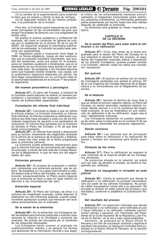 Pág. 296161NORMAS LEGALESLima, miércoles 6 de julio de 2005
(ii) La solidez de la argumentación para sustentar
la tesis que se acepta y refutar la que se rechaza,
(iii) El adecuado análisis de los medios probato-
rios, o la justificación de la omisión.
Para ello, la Comisión podrá asesorarse por profe-
sores principales de las Universidades del país que
tengan Facultades de Derecho con una antigüedad de
treinta años.
Se analiza el avance académico y profesional del
evaluado, así como su conducta; en general se cum-
ple con lo establecido en el artículo 30 de la Ley Nº
26397. De requerirse analizar el crecimiento patrimo-
nial de los evaluados, la Comisión se podrá hacer ase-
sorar por especialistas.
El magistrado sujeto a evaluación hará llegar al
CNM, en forma obligatoria, copias de diez resolucio-
nes que el evaluado considere importantes, que pue-
den ser sentencias, autos que ponen fin al proceso,
autos en medidas cautelares o dictámenes, que en el
desempeño de sus funciones haya emitido en los últi-
mos siete años. Se exceptúan a los Fiscales Adjuntos
salvo que hubiesen emitido dictamen. Las copias, con
la sustentación respectiva elaborada por escrito, las
hará llegar conjuntamente con su currículum vitae en
la oportunidad establecida en el artículo 7º del presen-
te reglamento.
Del examen psicométrico y psicológico
Artículo 21º.- El pleno del Consejo, a solicitud de
la Comisión podrá disponer se realice un examen psi-
cométrico y psicológico del evaluado, con asesora-
miento de profesionales especialistas.
Formulación del informe final individual
Artículo 22º.- Concluida la etapa a que se refiere
el artículo anterior, la Comisión formulará un Informe
final individual. El informe contendrá la calificación cua-
litativa que ésta haya otorgado a cada uno de los indi-
cadores respectivos de acuerdo a los parámetros de
evaluación. El informe final aprobado por la Comisión
es elevado al Pleno del Consejo, a fin de que éste
emita pronunciamiento.
Artículo 23º.- El informe final estará a disposición
para su lectura, únicamente del magistrado evaluado
en la oficina de la Gerencia de Evaluación y Ratifica-
ción, hasta tres días antes de la fecha programada
para la entrevista personal.
La Comisión puede establecer mecanismos para
que el informe final sea de conocimiento del magistra-
do evaluado, a través del sitio web del Consejo Nacio-
nal de la Magistratura, lo que se hará con las seguri-
dades del caso.
Entrevista personal
Artículo 24º.- El proceso de evaluación y ratifica-
ción comprende una entrevista personal, que es pú-
blica. Se establece un rol y plazo para llevarla a cabo.
Se realiza ante el Pleno del Consejo, en su sede insti-
tucional; excepcionalmente, el Pleno podrá disponer
que la entrevista se lleve a cabo en lugar distinto en
atención a las circunstancias del caso.
Entrevista especial
Artículo 25º.- El Pleno del Consejo, de oficio o a
solicitud del magistrado evaluado, podrá disponer la
realización de una entrevista especial, cuando poste-
riormente aparezcan sucesos que merezcan ser acla-
rados personalmente por el evaluado.
De la sesión de la entrevista
Artículo 26º.- En la entrevista, los Consejeros es-
tán facultados para formular preguntas o solicitar acla-
raciones en relación a la idoneidad y conducta del
evaluado. No podrán ser recusados por el contenido
de las preguntas efectuadas.
Los Consejeros harán conocer al evaluado los
cuestionamientos, méritos y en general los hechos
que aparezcan de la información reunida y que según
el criterio de los entrevistadores merezcan pronun-
ciamiento; el magistrado entrevistado podrá admitir-
los, aclararlos o rechazarlos. La información pertinente
podrá presentarlas por escrito hasta tres días hábiles
después de celebrada la entrevista.
La entrevista será grabada en medio magnético y
óptico.
CAPÍTULO IV
DE LA DECISIÓN
De la sesión del Pleno para tratar sobre la rati-
ficación o no ratificación
Artículo 27º.- Cinco días antes de la fecha pro-
gramada para la sesión del Pleno del Consejo en la
que adoptará la decisión final del proceso, el expe-
diente del magistrado evaluado estará a disposición
de los señores Consejeros, quienes pueden solicitar
a la Comisión, además, todos los datos que conside-
ren necesarios.
Del quórum
Artículo 28º.- El quórum se verifica con el número
de Consejeros asistentes que señala el artículo 30º
de la Ley Orgánica del Consejo Nacional de la Magis-
tratura y su concordancia con el Reglamento de se-
siones.
De la Votación
Artículo 29º.- Vencido el término de cinco días a
que se refiere el artículo vigésimo sétimo, el Pleno del
Consejo, en sesión reservada, mediante votación no-
minal, decide renovar a o no la confianza del magis-
trado evaluado, la que se materializa en una resolu-
ción de ratificación o de no ratificación, según sea el
caso, debidamente motivada.
Los Consejeros asistentes no pueden abstener-
se de votar, salvo lo dispuesto en el numeral VI de las
Disposiciones Generales del presente reglamento.
Sesión exclusiva
Artículo 30º.- Las sesiones que se convoquen
para tratar sobre la ratificación o no ratificación de
jueces y fiscales son exclusivas para dichos asun-
tos.
Cómputo de los votos
Artículo 31º.- Para la ratificación se requiere el
voto conforme de la mayoría simple de los Conseje-
ros asistentes.
De producirse empate en la votación, se votará
una vez más, de persistir el empate, se tendrá al ma-
gistrado por ratificado.
Decisión no impugnable ni revisable en sede
judicial
Artículo 32º.- Contra la resolución que decide la
ratificación o no ratificación no procede reconsidera-
ción por parte de los señores Consejeros. No proce-
de medio impugnatorio contra ella y su ejecución. No
procede la revisión en sede judicial del proceso o sus
resultados, conforme lo establece la Constitución Po-
lítica.
Del resultado del proceso
Artículo 33º- La resolución motivada que decide
la ratificación o no ratificación, será notificada al juez
o fiscal ratificado o no ratificado, mediante comuni-
cación escrita y personal, por intermedio del Presi-
dente de la Corte Suprema de la República y del Fis-
cal de la Nación, en el día y bajo responsabilidad.
Asimismo, se publicará en el Diario Oficial El
Peruano y en otro de circulación nacional y regional el
resultado del proceso; la resolución motivada será pu-
blicada en el Diario Oficial El Peruano, en la sección
correspondiente.
 