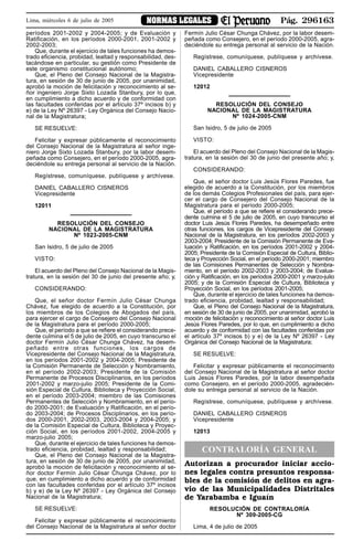 Pág. 296163NORMAS LEGALESLima, miércoles 6 de julio de 2005
períodos 2001-2002 y 2004-2005; y de Evaluación y
Ratificación, en los períodos 2000-2001, 2001-2002 y
2002-2003;
Que, durante el ejercicio de tales funciones ha demos-
trado eficiencia, probidad, lealtad y responsabilidad, des-
tacándose en particular, su gestión como Presidente de
este organismo constitucional autónomo;
Que, el Pleno del Consejo Nacional de la Magistra-
tura, en sesión de 30 de junio de 2005, por unanimidad,
aprobó la moción de felicitación y reconocimiento al se-
ñor ingeniero Jorge Sixto Lozada Stanbury, por lo que,
en cumplimiento a dicho acuerdo y de conformidad con
las facultades conferidas por el artículo 37º incisos b) y
e) de la Ley Nº 26397 - Ley Orgánica del Consejo Nacio-
nal de la Magistratura;
SE RESUELVE:
Felicitar y expresar públicamente el reconocimiento
del Consejo Nacional de la Magistratura al señor inge-
niero Jorge Sixto Lozada Stanbury, por la labor desem-
peñada como Consejero, en el período 2000-2005, agra-
deciéndole su entrega personal al servicio de la Nación.
Regístrese, comuníquese, publíquese y archívese.
DANIEL CABALLERO CISNEROS
Vicepresidente
12011
RESOLUCIÓN DEL CONSEJO
NACIONAL DE LA MAGISTRATURA
Nº 1023-2005-CNM
San Isidro, 5 de julio de 2005
VISTO:
El acuerdo del Pleno del Consejo Nacional de la Magis-
tratura, en la sesión del 30 de junio del presente año; y,
CONSIDERANDO:
Que, el señor doctor Fermín Julio César Chunga
Chávez, fue elegido de acuerdo a la Constitución, por
los miembros de los Colegios de Abogados del país,
para ejercer el cargo de Consejero del Consejo Nacional
de la Magistratura para el período 2000-2005;
Que, el período a que se refiere el considerando prece-
dente culmina el 5 de julio de 2005, en cuyo transcurso el
doctor Fermín Julio César Chunga Chávez, ha desem-
peñado entre otras funciones, los cargos de
Vicepresidente del Consejo Nacional de la Magistratura,
en los períodos 2001-2002 y 2004-2005; Presidente de
la Comisión Permanente de Selección y Nombramiento,
en el período 2002-2003; Presidente de la Comisión
Permanente de Procesos Disciplinarios, en los períodos
2001-2002 y marzo-julio 2005; Presidente de la Comi-
sión Especial de Cultura, Biblioteca y Proyección Social,
en el período 2003-2004; miembro de las Comisiones
Permanentes de Selección y Nombramiento, en el perío-
do 2000-2001; de Evaluación y Ratificación, en el perío-
do 2003-2004; de Procesos Disciplinarios, en los perío-
dos 2000-2001, 2002-2003, 2003-2004 y 2004-2005; y
de la Comisión Especial de Cultura, Biblioteca y Proyec-
ción Social, en los períodos 2001-2002, 2004-2005 y
marzo-julio 2005;
Que, durante el ejercicio de tales funciones ha demos-
trado eficiencia, probidad, lealtad y responsabilidad;
Que, el Pleno del Consejo Nacional de la Magistra-
tura, en sesión de 30 de junio de 2005, por unanimidad,
aprobó la moción de felicitación y reconocimiento al se-
ñor doctor Fermín Julio César Chunga Chávez, por lo
que, en cumplimiento a dicho acuerdo y de conformidad
con las facultades conferidas por el artículo 37º incisos
b) y e) de la Ley Nº 26397 - Ley Orgánica del Consejo
Nacional de la Magistratura;
SE RESUELVE:
Felicitar y expresar públicamente el reconocimiento
del Consejo Nacional de la Magistratura al señor doctor
Fermín Julio César Chunga Chávez, por la labor desem-
peñada como Consejero, en el período 2000-2005, agra-
deciéndole su entrega personal al servicio de la Nación.
Regístrese, comuníquese, publíquese y archívese.
DANIEL CABALLERO CISNEROS
Vicepresidente
12012
RESOLUCIÓN DEL CONSEJO
NACIONAL DE LA MAGISTRATURA
Nº 1024-2005-CNM
San Isidro, 5 de julio de 2005
VISTO:
El acuerdo del Pleno del Consejo Nacional de la Magis-
tratura, en la sesión del 30 de junio del presente año; y,
CONSIDERANDO:
Que, el señor doctor Luis Jesús Flores Paredes, fue
elegido de acuerdo a la Constitución, por los miembros
de los demás Colegios Profesionales del país, para ejer-
cer el cargo de Consejero del Consejo Nacional de la
Magistratura para el período 2000-2005;
Que, el período a que se refiere el considerando prece-
dente culmina el 5 de julio de 2005, en cuyo transcurso el
doctor Luis Jesús Flores Paredes, ha desempeñado entre
otras funciones, los cargos de Vicepresidente del Consejo
Nacional de la Magistratura, en los períodos 2002-2003 y
2003-2004; Presidente de la Comisión Permanente de Eva-
luación y Ratificación, en los períodos 2001-2002 y 2004-
2005; Presidente de la Comisión Especial de Cultura, Biblio-
teca y Proyección Social, en el período 2000-2001; miembro
de las Comisiones Permanentes de Selección y Nombra-
miento, en el período 2002-2003 y 2003-2004; de Evalua-
ción y Ratificación, en los períodos 2000-2001 y marzo-julio
2005; y de la Comisión Especial de Cultura, Biblioteca y
Proyección Social, en los períodos 2001-2005;
Que, durante el ejercicio de tales funciones ha demos-
trado eficiencia, probidad, lealtad y responsabilidad;
Que, el Pleno del Consejo Nacional de la Magistratura,
en sesión de 30 de junio de 2005, por unanimidad, aprobó la
moción de felicitación y reconocimiento al señor doctor Luis
Jesús Flores Paredes, por lo que, en cumplimiento a dicho
acuerdo y de conformidad con las facultades conferidas por
el artículo 37º incisos b) y e) de la Ley Nº 26397 - Ley
Orgánica del Consejo Nacional de la Magistratura;
SE RESUELVE:
Felicitar y expresar públicamente el reconocimiento
del Consejo Nacional de la Magistratura al señor doctor
Luis Jesús Flores Paredes, por la labor desempeñada
como Consejero, en el período 2000-2005, agradecién-
dole su entrega personal al servicio de la Nación.
Regístrese, comuníquese, publíquese y archívese.
DANIEL CABALLERO CISNEROS
Vicepresidente
12013
CONTRALORÍA GENERAL
Autorizan a procurador iniciar accio-
nes legales contra presuntos responsa-
bles de la comisión de delitos en agra-
vio de las Municipalidades Distritales
de Yarabamba e Iguaín
RESOLUCIÓN DE CONTRALORÍA
Nº 309-2005-CG
Lima, 4 de julio de 2005
 