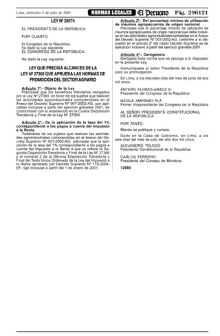 Pág. 296121NORMAS LEGALESLima, miércoles 6 de julio de 2005
LEY Nº 28574
EL PRESIDENTE DE LA REPÚBLICA
POR CUANTO:
El Congreso de la República
ha dado la Ley siguiente:
EL CONGRESO DE LA REPÚBLICA;
Ha dado la Ley siguiente:
LEY QUE PRECISA ALCANCES DE LA
LEY Nº 27360 QUE APRUEBA LAS NORMAS DE
PROMOCIÓN DEL SECTOR AGRARIO
Artículo 1º.- Objeto de la Ley
Precísase que los beneficios tributarios otorgados
por la Ley Nº 27360, en favor de los sujetos que realicen
las actividades agroindustriales comprendidas en el
Anexo del Decreto Supremo Nº 007-2002-AG, son apli-
cables inclusive a partir del ejercicio gravable 2001, de
conformidad con lo establecido en la Cuarta Disposición
Transitoria y Final de la Ley Nº 27360.
Artículo 2º.- De la aplicación de la tasa del 1%
correspondiente a los pagos a cuenta del Impuesto
a la Renta
Tratándose de los sujetos que realicen las activida-
des agroindustriales comprendidas en el Anexo del De-
creto Supremo Nº 007-2002-AG, precísase que la apli-
cación de la tasa del 1% correspondiente a los pagos a
cuenta del Impuesto a la Renta a que se refiere la Se-
gunda Disposición Transitoria y Final de la Ley Nº 27360
y el numeral 2 de la Décima Disposición Transitoria y
Final del Texto Único Ordenado de la Ley del Impuesto a
la Renta aprobado por Decreto Supremo Nº 179-2004-
EF, rige inclusive a partir del 1 de enero de 2001.
Artículo 3º.- Del porcentaje mínimo de utilización
de insumos agropecuarios de origen nacional
Precísase que el porcentaje mínimo de utilización de
insumos agropecuarios de origen nacional que debe incluir-
se en las actividades agroindustriales señaladas en el Anexo
del Decreto Supremo Nº 007-2002-AG, conforme a lo dis-
puesto en el artículo 2º del citado Decreto Supremo es de
aplicación inclusive a partir del ejercicio gravable 2001.
Artículo 4º.- Derogatoria
Derógase toda norma que se oponga a lo dispuesto
en la presente Ley.
Comuníquese al señor Presidente de la República
para su promulgación.
En Lima, a los dieciséis días del mes de junio de dos
mil cinco.
ÁNTERO FLORES-ARAOZ E.
Presidente del Congreso de la República
NATALE AMPRIMO PLÁ
Primer Vicepresidente del Congreso de la República
AL SEÑOR PRESIDENTE CONSTITUCIONAL
DE LA REPÚBLICA
POR TANTO:
Mando se publique y cumpla.
Dado en la Casa de Gobierno, en Lima, a los
seis días del mes de julio del año dos mil cinco.
ALEJANDRO TOLEDO
Presidente Constitucional de la República
CARLOS FERRERO
Presidente del Consejo de Ministros
12080
AVISO
 