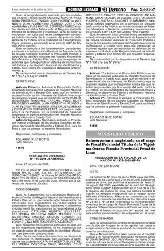 Pág. 296167NORMAS LEGALESLima, miércoles 6 de julio de 2005
Que, el comportamiento realizado por los ciudada-
nos RUBERT ROBERSON SÁNCHEZ CAPCHA, VIQUI
NORA PRUDENCIO YANQUI, JUAN FIORENTINI ALO-
NSO o JUAN FLORENTINI ALONSO, JOSE CRUZ
AJAHUANA y ELVIS MICHEL ESPINOZA PEREZ al ha-
ber declarado datos falsos ante el Registro mediante
trámites de rectificación e inscripción, a fin de lograr su
inscripción con datos que no les corresponden, constitu-
ye indicio razonable de la comisión de presunto delito
contra la Fe Pública, en la modalidad de Falsedad Ideo-
lógica, previsto y sancionado en el artículo 428º del Có-
digo Penal vigente;
Que, en atención a los considerandos precedentes,
y estando a lo opinado por la Gerencia de Asesoría Jurídi-
ca resulta necesario autorizar al Procurador Público, a
cargo de los asuntos judiciales del Registro Nacional de
Identificación y Estado Civil, para que interponga las
acciones que correspondan en defensa de los intereses
del Estado y del Registro Nacional de Identificación y
Estado Civil contra los ciudadanos detallados anterior-
mente; y,
De conformidad con lo dispuesto en el Decreto Ley
Nº 17537 y la Ley Nº 26497;
SE RESUELVE:
Artículo Primero.- Autorizar al Procurador Público
encargado de los asuntos judiciales del Registro Nacional
de Identificación y Estado Civil, para que en nombre y
representación de los intereses del Estado interponga
las acciones legales que correspondan contra RUBERT
ROBERSON SÁNCHEZ CAPCHA, VIQUI NORA
PRUDENCIO YANQUI, JUAN FIORENTINI ALONSO o
JUAN FLORENTINI ALONSO, JOSE CRUZ AJAHUANA
y ELVIS MICHEL ESPINOZA PEREZ, por presunto delito
contra la Fe Pública, en la modalidad de Falsedad
Ideológica, en agravio del Estado y del Registro Nacional
de Identificación y Estado Civil.
Artículo Segundo.- Remítase lo actuado al Procura-
dor Público encargado de los asuntos judiciales del Re-
gistro Nacional de Identificación y Estado Civil, para los
fines a que se contrae la presente Resolución.
Regístrese, publíquese y cúmplase.
EDUARDO RUIZ BOTTO
Jefe Nacional
11979
RESOLUCIÓN JEFATURAL
Nº 715-2005-JEF/RENIEC
Lima, 27 de junio de 2005
VISTO: el Oficio Nº 1094-2005-GP/RENIEC, los In-
formes Nºs. 801, 806, 836, 837, 846 y 850-2004- GP/
SGDAC/HYC RENIEC, el Informe Nº 062-2005-GP/SG-
DAC/HYC RENIEC y el Informe Nº 649-2005-GAJ/RE-
NIEC de fecha 14 de junio del 2005, emitido por la Ge-
rencia de Asesoría Jurídica;
CONSIDERANDO:
Que, la Subgerencia de Depuración Registral y
Archivo Central del Registro Nacional de Identificación y
Estado Civil, en su permanente labor fiscalizadora, ha
detectado que ciudadanos no identificados se
presentaron ante el Registro, solicitando y obteniendo
irregularmente las inscripciones correspondientes a los
ciudadanos CATALINA HUERTA SILVESTRE,
ELEUTERIA CORDOVA CRUZ, MANUEL CRUZ
GUTIERREZ CHAVEZ, CECILIA CONDORI DE
MAMANI, ADAN LOZADA DELGADO, JOSE QUENAYA
FLORES y NAZARIO SANCHEZ ALTAMIRANO;
Que, realizados los exámenes periciales en cada uno
de los respectivos expedientes, se ha establecido que
se trata de casos de suplantación de identidad, efectua-
das por personas desconocidas;
Que, de los hechos antes descritos, se desprende
que personas no identificadas, han usurpado la identi-
dad de los ciudadanos CATALINA HUERTA SILVESTRE,
ELEUTERIA CORDOVA CRUZ, MANUEL CRUZ
GUTIERREZ CHAVEZ, CECILIA CONDORI DE MA-
MANI, ADAN LOZADA DELGADO, JOSE QUENAYA
FLORES y NAZARIO SANCHEZ ALTAMIRANO, exis-
tiendo indicios razonables de la comisión de presunto
delito contra la Fe Pública, en las modalidades de False-
dad Ideológica y Genérica, previstos y sancionados en
los artículos 428º y 438º del Código Penal vigente;
Que, en atención a los considerandos precedentes y
estando a lo opinado por la Gerencia de Asesoría Jurídi-
ca, resulta necesario autorizar al Procurador Público a
cargo de los asuntos judiciales del Registro Nacional de
Identificación y Estado Civil, para que interponga las
acciones legales que correspondan en defensa de los
intereses del Estado y del Registro Nacional de Identifi-
cación y Estado Civil contra los que resulten responsa-
bles; y,
De conformidad con lo dispuesto en el Decreto Ley
Nº 17537 y la Ley Nº 26497;
SE RESUELVE:
Artículo 1º.- Autorizar al Procurador Público encar-
gado de los asuntos judiciales del Registro Nacional de
Identificación y Estado Civil, para que en nombre y re-
presentación de los intereses del Estado interponga las
acciones legales que correspondan contra los que re-
sulten responsables, por la comisión del delito contra la
Fe Pública, en las modalidades de Falsedad Ideológica y
Genérica, en agravio del Estado y del Registro Nacional
de Identificación y Estado Civil.
Artículo 2º.- Remítase lo actuado al Procurador Pú-
blico encargado de los asuntos judiciales del Registro
Nacional de Identificación y Estado Civil, para los fines a
que se contrae la presente Resolución.
Regístrese, publíquese y cúmplase.
EDUARDO RUIZ BOTTO
Jefe Nacional
11980
MINISTERIO PÚBLICO
Reincorporan a magistrado en el cargo
de Fiscal Provincial Titular de la Vigési-
ma Octava Fiscalía Provincial Penal de
Lima
RESOLUCIÓN DE LA FISCALÍA DE LA
NACIÓN Nº 1439-2005-MP-FN
Lima, 1 de julio de 2005
VISTO:
La Sentencia Nº cinco de fecha 30 de junio del 2004,
expedida por la Cuarta Sala Civil de la Corte Superior de
Justicia de Lima, que confirma la sentencia de fecha 20
de agosto del 2003, expedida por el Juez del Sexagé-
simo Tercer Juzgado Especializado en lo Civil de la Cor-
te Superior de Justicia de Lima, que declara fundada la
Acción de Amparo interpuesta por el doctor Javier
Ildefonso Villavicencio Alfaro y en consecuencia inapli-
cables al accionante los efectos de los Decretos Leyes
Nº 25446 y Nº 25454, ordenando su reincorporación
inmediata en el cargo de Fiscal Provincial Titular de la
Vigésima Octava Fiscalía Provincial Penal de Lima, com-
putándose el tiempo no laborado por razones del cese
para efectos pensionables y de antigüedad en el cargo;
CONSIDERANDO:
Que, la consecuencia jurídica de declararse fundada
una Acción de Amparo es la de reponer las cosas al
estado anterior de haberse producido la violación de un
derecho constitucional;
Que, el Ministerio Público debe cumplir con el mandato
judicial y el requerimiento efectuado mediante Oficio
Nº 26616-2003-63º JECL-RJVM/jmaq, de fecha 30 de
junio del año en curso por el Sexagésimo Tercer Juzga-
do Especializado en lo Civil de la Corte Superior de Jus-
 