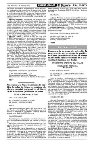 Pág. 296171NORMAS LEGALESLima, miércoles 6 de julio de 2005
los demás accionistas en proporción a sus respecti-
vas participaciones, en ejercicio de su derecho de su
suscripción preferente; y, en consecuencia, aprobar
la modificación del artículo cuarto del Estatuto Social
de Generali Perú Compañía de Seguros y Reaseguros,
como consecuencia del aumento de capital antes so-
licitado.
Artículo Tercero.- Aprobar en los términos pro-
puestos, el cambio de denominación social de la em-
presa Latina Seguros y Reaseguros por la de Latina
Holding Sociedad Anónima, así como el cambio de su
objeto social a partir del 1 de julio de 2005, y la conse-
cuente modificación de los artículos Primero y Segun-
do del Estatuto Social; y devuélvase la minuta que lo
formaliza con el sello de esta Superintendencia, para
su elevación a Escritura Pública en la que se insertará
el texto de la presente Resolución, para su correspon-
diente inscripción en el Registro Público.
Artículo Cuarto.- Cancelar a partir del 1 de julio
de 2005, la autorización de funcionamiento que le fue-
ra otorgada a la empresa Latina Seguros y Reasegu-
ros, como consecuencia del proceso de reorganiza-
ción societaria simple autorizado por la presente Re-
solución, por lo que dicha empresa dejará de formar
parte de las empresas comprendidas en los artículos
16º y 17º de la Ley General del Sistema Financiero y
del Sistema de Seguros y Orgánica de la Superinten-
dencia de Banca y Seguros, Ley Nº 26702.
Artículo Quinto.- Aprobar en los términos propues-
tos el cambio de denominación social de la empresa
Generali Perú Compañía de Seguros y Reaseguros
por Latina Seguros y Reaseguros Sociedad Anónima
a partir del 1 de julio de 2005, y la consecuente modifi-
cación del artículo Primero del Estatuto Social; y devuél-
vase la minuta que lo formaliza con el sello de esta
Superintendencia, para su elevación a Escritura Pú-
blica en la que se insertará el texto de la presente
Resolución, para su correspondiente inscripción en el
Registro Público.
Regístrese, comuníquese y publíquese.
JUAN JOSÉ MARTHANS LEÓN
Superintendente de Banca, Seguros y
Administradoras Privadas de Fondos de Pensiones
12010
Autorizan a la Caja Municipal de Cré-
dito Popular de Lima la apertura de
oficina especial temporal en el distri-
to de Miraflores, provincia de Lima
RESOLUCIÓN SBS Nº 992-2005
Lima, 30 de junio de 2005
EL SUPERINTENDENTE ADJUNTO
DE BANCA Y MICROFINANZAS
VISTA:
La solicitud presentada por la Caja Municipal de Cré-
dito Popular de Lima (Caja Metropolitana) para que se le
autorice la apertura de una Oficina Especial Temporal
ubicada en el Club Social Miraflores; y,
CONSIDERANDO:
Que la empresa recurrente ha cumplido con presen-
tar la documentación pertinente que justifica lo solicita-
do;
Estando a lo informado por el Departamento de Eva-
luación Microfinanciera "B" mediante Informe Nº 070-
2005-DEM "B"; y,
De conformidad con lo dispuesto por el artículo 30º
de la Ley General del Sistema Financiero y del Sistema
de Seguros y Orgánica de la Superintendencia de Ban-
ca y Seguros - Ley Nº 26702; la Circular SBS Nº CM-
0334-2005; el procedimiento administrativo Nº 11 del Texto
Único de Procedimientos Administrativos aprobado me-
diante Resolución SBS Nº 131-2002, modificada por
Resolución SBS Nº 1276-2002; y en virtud de la facultad
delegada por Resolución SBS Nº 003-98 del 7 de enero
de 1998;
RESUELVE:
Artículo Primero.- Autorizar a la Caja Municipal de
Crédito Popular de Lima (Caja Metropolitana), la apertu-
ra de una Oficina Especial Temporal del 1 al 30 de julio de
2005, en los ambientes del Club Social Miraflores, sito en
la Av. Malecón de la Reserva Nº 535, Miraflores, provin-
cia y departamento de Lima.
Artículo Segundo.- La Oficina Especial Temporal
está autorizada a realizar exposición y venta de bienes
adjudicados (joyas).
Regístrese, comuníquese y publíquese.
PEDRO LUIS GRADOS SMITH
Superintendente Adjunto de
Banca y Microfinanzas
11949
UNIVERSIDADES
Exoneran de proceso de selección la
contratación de servicios de publici-
dad para promocionar inicio de clases
en el Centro Preuniversitario de la Uni-
versidad Nacional del Callao
UNIVERSIDAD NACIONAL DEL CALLAO
RESOLUCIÓN RECTORAL
Nº 554-05-R
Callao, 30 de junio de 2005
EL RECTOR DE LA UNIVERSIDAD NACIONAL
DEL CALLAO
Visto el Oficio Nº 760-2005-OASA (Expediente Nº
97847) recibido el 21 de junio de 2005, por cuyo interme-
dio la Jefa de la Oficina de Abastecimiento y Servicios
Auxiliares solicita la aprobación de la Exoneración del
respectivo proceso de selección para la "Contratación
de Servicios de Publicidad en Diferentes Medios de
Comunicación (Radio RPP Noticias; Diarios: La Repúbli-
ca, La Guía de los Clasificados de los diarios Ojo y
Correo, y Perú 21), para promocionar el inicio de clases
del Ciclo 2005-II del Centro Preuniversitario de la Uni-
versidad Nacional del Callao";
CONSIDERANDO:
Que, por Resolución Nº 056-2005-R de fecha 27 de
enero de 2005 se aprobó el Plan Anual de Adquisiciones
y Contrataciones de la Universidad Nacional del Callao
para el Ejercicio Fiscal 2005, habiéndose, considerado
en el mismo la Adjudicación Directa Selectiva para la
"Contratación de Servicios de Publicidad en Diferentes
Medios de Comunicación, para promocionar el inicio de
clases del Ciclo 2005-II del Centro Preuniversitario de la
Universidad Nacional del Callao";
Que, la Ley de Presupuesto del Sector Público para
el Año Fiscal 2005, Ley Nº 28427, mediante el Inc. c),
numeral 11.1), Art. 11º señala los montos para la deter-
minación del proceso de selección para la Contratación
de Servicios y de Consultoría, indicando Adjudicación
Directa si el monto referencial es menor a S/. 200,000.00
(doscientos mil nuevos soles);
Que, el Inc. f), Art. 19º del Texto Único Ordenado de
la Ley de Contrataciones y Adquisiciones del Estado
aprobado por Decreto Supremo Nº 083-2004-PCM, es-
tablece que están exonerados de los procesos de se-
lección las adquisiciones y contrataciones que se reali-
cen para los servicios personalísimos, de acuerdo a lo
que establezca el Reglamento de la Ley de Contrata-
ciones y Adquisiciones del Estado aprobado por Decre-
to Supremo Nº 084-2004-PCM;
 