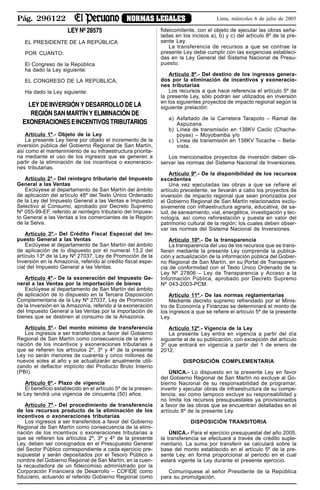 Pág. 296122 NORMAS LEGALES Lima, miércoles 6 de julio de 2005
LEY Nº 28575
EL PRESIDENTE DE LA REPÚBLICA
POR CUANTO:
El Congreso de la República
ha dado la Ley siguiente:
EL CONGRESO DE LA REPÚBLICA;
Ha dado la Ley siguiente:
LEY DE INVERSIÓN Y DESARROLLO DE LA
REGIÓN SAN MARTÍN Y ELIMINACIÓN DE
EXONERACIONES E INCENTIVOS TRIBUTARIOS
Artículo 1º.- Objeto de la Ley
La presente Ley tiene por objeto el incremento de la
inversión pública del Gobierno Regional de San Martín,
así como el mantenimiento de su infraestructura priorita-
ria mediante el uso de los ingresos que se generen a
partir de la eliminación de los incentivos o exoneracio-
nes tributarias.
Artículo 2º.- Del reintegro tributario del Impuesto
General a las Ventas
Exclúyese al departamento de San Martín del ámbito
de aplicación del artículo 48º del Texto Único Ordenado
de la Ley del Impuesto General a las Ventas e Impuesto
Selectivo al Consumo, aprobado por Decreto Supremo
Nº 055-99-EF, referido al reintegro tributario del Impues-
to General a las Ventas a los comerciantes de la Región
de la Selva.
Artículo 3º.- Del Crédito Fiscal Especial del Im-
puesto General a las Ventas
Exclúyese al departamento de San Martín del ámbito
de aplicación de lo dispuesto por el numeral 13.2 del
artículo 13º de la Ley Nº 27037, Ley de Promoción de la
Inversión en la Amazonía, referido al crédito fiscal espe-
cial del Impuesto General a las Ventas.
Artículo 4º.- De la exoneración del Impuesto Ge-
neral a las Ventas por la importación de bienes
Exclúyese al departamento de San Martín del ámbito
de aplicación de lo dispuesto en la Tercera Disposición
Complementaria de la Ley Nº 27037, Ley de Promoción
de la Inversión en la Amazonía, referido a la exoneración
del Impuesto General a las Ventas por la importación de
bienes que se destinen al consumo de la Amazonía.
Artículo 5º.- Del monto mínimo de transferencia
Los ingresos a ser transferidos a favor del Gobierno
Regional de San Martín como consecuencia de la elimi-
nación de los incentivos y exoneraciones tributarias a
que se refieren los artículos 2º, 3º y 4º de la presente
Ley no serán menores de cuarenta y cinco millones de
nuevos soles al año y se actualizarán anualmente utili-
zando el deflactor implícito del Producto Bruto Interno
(PBI).
Artículo 6º.- Plazo de vigencia
El beneficio establecido en el artículo 5º de la presen-
te Ley tendrá una vigencia de cincuenta (50) años.
Artículo 7º.- Del procedimiento de transferencia
de los recursos producto de la eliminación de los
incentivos o exoneraciones tributarias
Los ingresos a ser transferidos a favor del Gobierno
Regional de San Martín como consecuencia de la elimi-
nación de los incentivos o exoneraciones tributarias a
que se refieren los artículos 2º, 3º y 4º de la presente
Ley, deben ser consignados en el Presupuesto General
del Sector Público correspondiente a cada ejercicio pre-
supuestal y serán depositados por el Tesoro Público a
nombre del Gobierno Regional de San Martín, en la cuen-
ta recaudadora de un fideicomiso administrado por la
Corporación Financiera de Desarrollo – COFIDE como
fiduciario, actuando el referido Gobierno Regional como
fideicomitente, con el objeto de ejecutar las obras seña-
ladas en los incisos a), b) y c) del artículo 8º de la pre-
sente Ley.
La transferencia de recursos a que se contrae la
presente Ley debe cumplir con las exigencias estableci-
das en la Ley General del Sistema Nacional de Presu-
puesto.
Artículo 8º.- Del destino de los ingresos genera-
dos por la eliminación de incentivos y exoneracio-
nes tributarias
Los recursos a que hace referencia el artículo 5º de
la presente Ley, sólo podrán ser utilizados en inversión
en los siguientes proyectos de impacto regional según la
siguiente prelación:
a) Asfaltado de la Carretera Tarapoto – Ramal de
Aspuzana.
b) Línea de transmisión en 138KV Caclic (Chacha-
poyas) – Moyobamba y/o
c) Línea de transmisión en 138KV Tocache – Bella-
vista.
Los mencionados proyectos de inversión deben ob-
servar las normas del Sistema Nacional de Inversiones.
Artículo 9º.- De la disponibilidad de los recursos
excedentes
Una vez ejecutadas las obras a que se refiere el
artículo precedente, se llevarán a cabo los proyectos de
inversión de impacto regional que sean priorizados por
el Gobierno Regional de San Martín relacionados exclu-
sivamente con infraestructura agraria, educativa, de sa-
lud, de saneamiento, vial, energética, investigación y tec-
nología, así como reforestación y puesta en valor del
patrimonio cultural de la región; los cuales deben obser-
var las normas del Sistema Nacional de Inversiones.
Artículo 10º.- De la transparencia
La transparencia del uso de los recursos que se trans-
fieren mediante la presente Ley comprende la publica-
ción y actualización de la información pública del Gobier-
no Regional de San Martín, en su Portal de Transparen-
cia de conformidad con el Texto Único Ordenado de la
Ley Nº 27806 – Ley de Transparencia y Acceso a la
Información Pública, aprobado por Decreto Supremo
Nº 043-2003-PCM.
Artículo 11º.- De las normas reglamentarias
Mediante decreto supremo refrendado por el Minis-
tro de Economía y Finanzas se determinará el monto de
los ingresos a que se refiere el artículo 5º de la presente
Ley.
Artículo 12º.- Vigencia de la Ley
La presente Ley entra en vigencia a partir del día
siguiente al de su publicación, con excepción del artículo
3º que entrará en vigencia a partir del 1 de enero de
2012.
DISPOSICIÓN COMPLEMENTARIA
ÚNICA.- Lo dispuesto en la presente Ley en favor
del Gobierno Regional de San Martín no excluye al Go-
bierno Nacional de su responsabilidad de programar,
invertir y ejecutar obras de infraestructura de su compe-
tencia; así como tampoco excluye su responsabilidad y
no limita los recursos presupuestales ya provisionados
a favor de las obras que se encuentran detalladas en el
artículo 8º de la presente Ley.
DISPOSICIÓN TRANSITORIA
ÚNICA.- Para el ejercicio presupuestal del año 2005,
la transferencia se efectuará a través de crédito suple-
mentario. La suma por transferir se calculará sobre la
base del monto establecido en el artículo 5º de la pre-
sente Ley, en forma proporcional al periodo en el cual
estará vigente la Ley durante el presente ejercicio.
Comuníquese al señor Presidente de la República
para su promulgación.
 