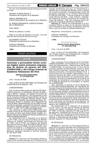 Pág. 296123NORMAS LEGALESLima, miércoles 6 de julio de 2005
En Lima, a los veintisiete días del mes de junio de dos
mil cinco.
ÁNTERO FLORES-ARAOZ E.
Presidente del Congreso de la República
NATALE AMPRIMO PLÁ
Primer Vicepresidente del Congreso de la República
AL SEÑOR PRESIDENTE CONSTITUCIONAL
DE LA REPÚBLICA
POR TANTO:
Mando se publique y cumpla.
Dado en la Casa de Gobierno, en Lima, a los seis
días del mes de julio del año dos mil cinco.
ALEJANDRO TOLEDO
Presidente Constitucional de la República
CARLOS FERRERO
Presidente del Consejo de Ministros
12081
PODER EJECUTIVO
P C M
Autorizan a procuradora iniciar accio-
nes legales contra presuntos responsa-
bles de delitos en agravio del IPD,
CONSUCODE y del Cuerpo General de
Bomberos Voluntarios del Perú
RESOLUCIÓN MINISTERIAL
Nº 219-2005-PCM
Lima, 1 de julio de 2005
Visto, el Oficio Nº 527-2005-P/IPD, del Presidente del
Instituto Peruano del Deporte - IPD;
CONSIDERANDO:
Que, el Informe Reformulado Nº 008-OCI-IPD-2004 -
"Informe Especial a la Federación Peruana de Billar -
Viaje a Murcia - España", del Órgano de Control del
Instituto Peruano del Deporte - IPD recomienda el inicio
de las acciones penales correspondientes contra los
señores Estuardo Leopoldo Callirgos Dauwe, Roger
Simich Espino y Roberto Jaime Bocanegra Panta, ex -
Presidente, Tesorero y Secretario de la Federación Pe-
ruana de Billar, respectivamente, por los delitos de tráfi-
co ilícito de personas, usurpación de funciones, agrupa-
ción ilícita y falsedad ideológica, previstos en los artícu-
los 303º - A, 361º, 317º y 428º, del Código Penal;
Que, asimismo el citado Informe Reformulado reco-
mienda el inicio de las acciones penales correspondien-
tes contra el señor Juan Carlos Gómez Castillo, ex -
Director Técnico de la Federación Peruana de Billar por el
delito de falsedad ideológica;
De conformidad con lo dispuesto en el Decreto
Ley Nº 17357, Ley que crea el Consejo de Defensa
Judicial del Estado, modificada por Decreto Ley
Nº 17667, Ley Nº 27785, Ley Orgánica del Sistema
Nacional de Control y de la Contraloría General de la
República, la Ley Nº 28036, Ley de Promoción y De-
sarrollo del Deporte y el Reglamento de Organiza-
ción y Funciones de la Presidencia del Consejo de
Ministros, aprobado mediante el Decreto Supremo
Nº 067-2001-PCM;
SE RESUELVE:
Artículo 1º.- Autorizar a la Procuradora Pública a
cargo de los asuntos judiciales de la Presidencia del
Consejo de Ministros para que, en representación y
defensa de los intereses del Estado, inicie e impulse
las acciones judiciales correspondientes contra las
personas indicadas en el Informe Reformulado
Nº 008-OCI-IPD-2004 - "Informe Especial a la Fede-
ración Peruana de Billar - Viaje a Murcia - España",
del Órgano de Control Institucional del Instituto Pe-
ruano del Deporte - IPD, que constituye parte inte-
grante de la presente Resolución Ministerial.
Artículo 2º.- Remitir los antecedentes a la Pro-
curadora Pública a cargo de los asuntos judiciales
de la Presidencia del Consejo de Ministros, para los
fines a que se contrae la presente Resolución.
Regístrese, comuníquese y publíquese.
CARLOS FERRERO
Presidente del Consejo de Ministros
11962
RESOLUCIÓN MINISTERIAL
Nº 220-2005-PCM
Lima, 1 de julio de 2005
Visto, el Oficio Nº 702-2005(PRE), del Presidente
del Consejo Superior de Contrataciones y Adquisi-
ciones del Estado - CONSUCODE;
CONSIDERANDO:
Que, el artículo 3º de la Resolución Nº 445-2004-
CONSUCODE/PRE del Presidente del Consejo Su-
perior de Contrataciones y Adquisiciones del Estado
- CONSUCODE, se pronuncia por el inicio de las
acciones penales correspondientes contra el señor
Saúl Palomino Sánchez, representante legal de la
empresa Consultora y Constructora Robles S.A.C. y
contra todas los que resulten responsables, por la
presunta comisión del delito contra la función juris-
diccional (falsa declaración en procedimiento admi-
nistrativo), durante el procedimiento de aumento de
capacidad de contratación como ejecutor de obras
en el Registro Nacional de Contratistas, en agravio
del CONSUCODE;
Que, asimismo, el artículo 3º de la Resolución
Nº 033-2005-CONSUCODE/PRE del Presidente del
Consejo Superior de Contrataciones y Adquisiciones
del Estado - CONSUCODE, se pronuncia por el inicio
de las acciones penales correspondientes contra el
representante legal de la empresa Consultora y Cons-
tructora Robles S.A.C. y contra todas los que resul-
ten responsables, por la presunta comisión del delito
contra la función jurisdiccional (falsa declaración en
procedimiento administrativo), durante el procedimien-
to de renovación de Inscripción como Ejecutor de
Obras ante el Registro Nacional de Contratistas, en
agravio del CONSUCODE;
De conformidad con lo dispuesto en el Decreto
Ley Nº 17537, Ley que crea el Consejo de Defensa
Judicial del Estado, modificado por el Decreto Ley
Nº 17667, el Decreto Legislativo Nº 560, Ley del Po-
der Ejecutivo, modificado por la Ley Nº 27779, la Ley
Nº 27444, Ley del Procedimiento Administrativo Ge-
neral, el Texto Único Ordenado de la Ley de Contra-
taciones y Adquisiciones del Estado, aprobado por
Decreto Supremo Nº 083-2004-PCM;
SE RESUELVE:
Artículo 1º.- Autorizar a la Procuradora Pública a
cargo de los asuntos judiciales de la Presidencia del
Consejo de Ministros para que, en representación y
defensa de los intereses del Estado, inicie e impulse
las acciones judiciales correspondientes contra el
señor Saúl Palomino Sánchez, representante legal
de la empresa Consultora y Constructora Robles
S.A.C. y contra todos los que resulten responsables,
de conformidad con las Resoluciones Nºs. 445-2004
y 033-2005-CONSUCODE/PRE, que constituyen
 