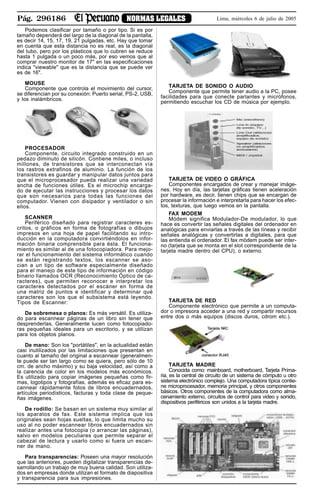 Pág. 296186 NORMAS LEGALES Lima, miércoles 6 de julio de 2005
Podemos clasificar por tamaño o por tipo. Si es por
tamaño dependerá del largo de la diagonal de la pantalla,
es decir 14, 15, 17, 19, 21 pulgadas, etc. Hay que tomar
en cuenta que esta distancia no es real, es la diagonal
del tubo, pero por los plásticos que lo cubren se reduce
hasta 1 pulgada o un poco más, por eso vemos que al
comprar nuestro monitor de 17" en las especificaciones
indica "viewable" que es la distancia que se puede ver
es de 16".
MOUSE
Componente que controla el movimiento del cursor,
se diferencian por su conexión: Puerto serial, PS-2, USB,
y los inalámbricos.
PROCESADOR
Componente, circuito integrado construido en un
pedazo diminuto de silicón. Contiene miles, o incluso
millones, de transistores que se interconectan vía
los rastros extrafinos de aluminio. La función de los
transistores es guardar y manipular datos juntos para
que el microprocesador pueda realizar una variedad
ancha de funciones útiles. Es el microchip encarga-
do de ejecutar las instrucciones y procesar los datos
que son necesarios para todas las funciones del
computador. Vienen con disipador y ventilador o sin
ellos.
SCANNER
Periférico diseñado para registrar caracteres es-
critos, o gráficos en forma de fotografías o dibujos
impresos en una hoja de papel facilitando su intro-
ducción en la computadora convirtiéndolos en infor-
mación binaria comprensible para ésta. El funciona-
miento es similar al de una fotocopiadora. Para mejo-
rar el funcionamiento del sistema informático cuando
se están registrando textos, los escanner se aso-
cian a un tipo de software especialmente diseñado
para el manejo de este tipo de información en código
binario llamados OCR (Reconocimiento Óptico de ca-
racteres), que permiten reconocer e interpretar los
caracteres detectados por el escáner en forma de
una matriz de puntos e identificar y determinar qué
caracteres son los que el subsistema está leyendo.
Tipos de Escanner:
De sobremesa o planos: Es más versátil. Es utiliza-
do para escannear páginas de un libro sin tener que
desprenderlas, Generalmente lucen como fotocopiado-
ras pequeñas ideales para un escritorio, y se utilizan
para los objetos planos.
De mano: Son los "portátiles", en la actualidad están
casi inutilizados por las limitaciones que presentan en
cuanto al tamaño del original a escannear (generalmen-
te puede ser tan largo como se quiera, pero sólo de 10
cm. de ancho máximo) y su baja velocidad, así como a
la carencia de color en los modelos más económicos.
Es utilizado para copiar imágenes pequeñas como fir-
mas, logotipos y fotografías, además es eficaz para es-
cannear rápidamente fotos de libros encuadernados,
artículos periodísticos, facturas y toda clase de peque-
ñas imágenes.
De rodillo: Se basan en un sistema muy similar al
los aparatos de fax. Este sistema implica que los
originales sean hojas sueltas, lo que limita mucho su
uso al no poder escannear libros encuadernados sin
realizar antes una fotocopia (o arrancar las páginas),
salvo en modelos peculiares que permite separar el
cabezal de lectura y usarlo como si fuera un escan-
ner de mano.
Para transparencias: Poseen una mayor resolución
que las anteriores, pueden digitalizar transparencias de-
sarrollando un trabajo de muy buena calidad. Son utiliza-
dos en empresas donde utilizan el formato de diapositiva
y transparencia para sus impresiones.
TARJETA DE SONIDO O AUDIO
Componente que permite tener audio a la PC, posee
facilidades para que conecte parlantes y micrófonos,
permitiendo escuchar los CD de música por ejemplo.
TARJETA DE VIDEO O GRÁFICA
Componentes encargados de crear y manejar imáge-
nes. Hoy en día, las tarjetas gráficas tienen aceleración
por hardware, es decir, tienen chips que se encargan de
procesar la información e interpretarla para hacer los efec-
tos, texturas, que luego vemos en la pantalla.
FAX MODEM
Módem significa Modulador-De modulador, lo que
hace es convertir las señales digitales del ordenador en
analógicas para enviarlas a través de las líneas y recibir
señales analógicas y convertirlas a digitales, para que
las entienda el ordenador. El fax módem puede ser inter-
no (tarjeta que se monta en el slot correspondiente de la
tarjeta madre dentro del CPU), o externo.
TARJETA DE RED
Componente electrónico que permite a un computa-
dor o impresora acceder a una red y compartir recursos
entre dos o más equipos (discos duros, cdrom etc.).
TARJETA MADRE
Conocida como: mainboard, motherboard, Tarjeta Prima-
ria, es la central de circuito de un sistema de cómputo u otro
sistema electrónico complejo. Una computadora típica contie-
ne microprocesador, memoria principal, y otros componentes
básicos. Otros componentes de la computadora como alma-
cenamiento externo, circuitos de control para video y sonido,
dispositivos periféricos son unidos a la tarjeta madre.
 