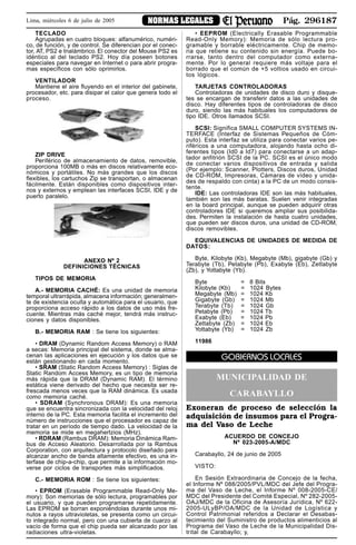Pág. 296187NORMAS LEGALESLima, miércoles 6 de julio de 2005
TECLADO
Agrupadas en cuatro bloques: alfanumérico, numéri-
co, de función, y de control. Se diferencian por el conec-
tor, AT, PS2 e Inalámbrico. El conector del Mouse PS2 es
idéntico al del teclado PS2. Hoy día poseen botones
especiales para navegar en Internet o para abrir progra-
mas específicos con sólo oprimirlos.
VENTILADOR
Mantiene el aire fluyendo en el interior del gabinete,
procesador, etc. para disipar el calor que genera todo el
proceso.
ZIP DRIVE
Periférico de almacenamiento de datos, removible,
proporciona 100MB o más en discos relativamente eco-
nómicos y portátiles. No más grandes que los discos
flexibles, los cartuchos Zip se transportan, o almacenan
fácilmente. Están disponibles como dispositivos inter-
nos y externos y emplean las interfaces SCSI, IDE y de
puerto paralelo.
ANEXO Nº 2
DEFINICIONES TÉCNICAS
TIPOS DE MEMORIA
A.- MEMORIA CACHÉ: Es una unidad de memoria
temporal ultrarrápida, almacena información; generalmen-
te de existencia oculta y automática para el usuario, que
proporciona acceso rápido a los datos de uso más fre-
cuente. Mientras más caché mejor, tendrá más instruc-
ciones y datos disponibles.
B.- MEMORIA RAM : Se tiene los siguientes:
• DRAM (Dynamic Random Access Memory) o RAM
a secas: Memoria principal del sistema, donde se alma-
cenan las aplicaciones en ejecución y los datos que se
están gestionando en cada momento.
• SRAM (Static Random Access Memory) : Siglas de
Static Random Access Memory, es un tipo de memoria
más rápida que la DRAM (Dynamic RAM). El término
estática viene derivado del hecho que necesita ser re-
frescada menos veces que la RAM dinámica. Es usada
como memoria caché.
• SDRAM (Synchronous DRAM): Es una memoria
que se encuentra sincronizada con la velocidad del reloj
interno de la PC. Esta memoria facilita el incremento del
número de instrucciones que el procesador es capaz de
tratar en un período de tiempo dado. La velocidad de la
memoria se mide en megahertzios (MHz).
• RDRAM (Rambus DRAM): Memoria Dinámica Ram-
bus de Acceso Aleatorio. Desarrollada por la Rambus
Corporation, con arquitectura y protocolo diseñado para
alcanzar ancho de banda altamente efectivo, es una in-
terfase de chip-a-chip, que permite a la información mo-
verse por ciclos de transportes más simplificados.
C.- MEMORIA ROM : Se tiene los siguientes:
• EPROM (Erasable Programmable Read-Only Me-
mory): Son memorias de sólo lectura, programables por
el usuario, y que pueden programarse repetidamente.
Las EPROM se borran exponiéndolas durante unos mi-
nutos a rayos ultravioletas, se presenta como un circui-
to integrado normal, pero con una cubierta de cuarzo al
vacío de forma que el chip pueda ser alcanzado por las
radiaciones ultra-violetas.
• EEPROM (Electrically Erasable Programmable
Read-Only Memory): Memoria de sólo lectura pro-
gramable y borrable eléctricamente. Chip de memo-
ria que retiene su contenido sin energía. Puede bo-
rrarse, tanto dentro del computador como externa-
mente. Por lo general requiere más voltaje para el
borrado que el común de +5 voltios usado en circui-
tos lógicos.
TARJETAS CONTROLADORAS
Controladoras de unidades de disco duro y disque-
tes se encargan de transferir datos a las unidades de
disco. Hay diferentes tipos de controladoras de disco
duro, siendo las más habituales los computadores de
tipo IDE. Otros llamados SCSI.
SCSI: Significa SMALL COMPUTER SYSTEMS IN-
TERFACE (Interfaz de Sistemas Pequeños de Cóm-
puto). Esta interfaz se utiliza para conectar varios pe-
riféricos a una computadora, alojando hasta ocho di-
ferentes tipos (Id0 a Id7) para conectarse a un adap-
tador anfitrión SCSI de la PC. SCSI es el único modo
de conectar varios dispositivos de entrada y salida
(Por ejemplo: Scanner, Plotters, Discos duros, Unidad
de CD-ROM, Impresoras, Cámaras de vídeo y unida-
des de respaldo con cinta) a la PC de un modo consis-
tente.
IDE: Las controladoras IDE son las más habituales,
también son las más baratas. Suelen venir integradas
en la board principal, aunque se pueden adquirir otras
controladores IDE si queremos ampliar sus posibilida-
des. Permiten la instalación de hasta cuatro unidades,
que pueden ser discos duros, una unidad de CD-ROM,
discos removibles.
EQUIVALENCIAS DE UNIDADES DE MEDIDA DE
DATOS:
Byte, Kilobyte (Kb), Megabyte (Mb), gigabyte (Gb) y
Terabyte (Tb), Petabyte (Pb), Exabyte (Eb), Zettabyte
(Zb), y Yottabyte (Yb).
Byte = 8 Bits
Kilobyte (Kb) = 1024 Bytes
Megabyte (Mb) = 1024 Kb
Gigabyte (Gb) = 1024 Mb
Terabyte (Tb) = 1024 Gb
Petabyte (Pb) = 1024 Tb
Exabyte (Eb) = 1024 Pb
Zettabyte (Zb) = 1024 Eb
Yottabyte (Yb) = 1024 Zb
11986
GOBIERNOS LOCALES
MUNICIPALIDAD DE
CARABAYLLO
Exoneran de proceso de selección la
adquisición de insumos para el Progra-
ma del Vaso de Leche
ACUERDO DE CONCEJO
Nº 023-2005-A/MDC
Carabayllo, 24 de junio de 2005
VISTO:
En Sesión Extraordinaria de Concejo de la fecha,
el Informe Nº 088/2005/PVL/MDC del Jefe del Progra-
ma del Vaso de Leche, el Informe Nº 008-2005-CE/
MDC del Presidente del Comité Especial, Nº 282-2005-
OAJ/MDC de la Oficina de Asesoría Jurídica, Nº 622-
2005-ULyBP/OA/MDC de la Unidad de Logística y
Control Patrimonial referidos a Declarar el Desabas-
tecimiento del Suministro de productos alimenticios al
Programa del Vaso de Leche de la Municipalidad Dis-
trital de Carabayllo; y,
 