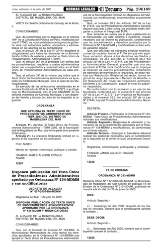 Pág. 296189NORMAS LEGALESLima, miércoles 6 de julio de 2005
EL ALCALDE DE LA MUNICIPALIDAD
DISTRITAL DE MAGDALENA DEL MAR
VISTO: En Sesión Ordinaria de Concejo de la fecha;
y,
CONSIDERANDO:
Que, de conformidad con lo dispuesto en el Artículo
194º de la Constitución Política del Perú, modificada por
Ley Nº 27680, las municipalidades son órganos de gobier-
no local con autonomía política, económica y adminis-
trativa en los asuntos de su competencia;
Que, el artículo 37º de la Ley Nº 27444 establece la
obligatoriedad para todas las entidades de la Adminis-
tración Pública de elaborar y aprobar su Texto Único de
Procedimientos Administrativos (TUPA);
Que, el artículo 36º de la precitada Ley señala que
los procedimientos, requisitos y costos administrativos
deben ser compendiados y sistematizados en el Texto
Único de Procedimientos Administrativos de cada enti-
dad;
Que, el artículo 38º de la misma Ley indica que el
Texto Único de Procedimientos Administrativos es apro-
bado por Ordenanza Municipal, para el caso de las Mu-
nicipalidades;
En ejercicio de las atribuciones establecidas en el
numeral 8) del artículo 9º de la Ley Nº 27972 - Ley Orgá-
nica de Municipalidades, con el voto UNÁNIME de los
señores miembros del Concejo Municipal, y con dispen-
sa del trámite y lectura del acta se ha expedido la si-
guiente:
ORDENANZA
QUE APRUEBA EL TEXTO ÚNICO DE
PROCEDIMIENTOS ADMINISTRATIVOS
- TUPA 2003 DEL DISTRITO DE
MAGDALENA DEL MAR
Artículo 1º.- Aprobar el Texto Único de Procedi-
mientos Administrativos - TUPA 2003, de la Municipali-
dad de Magdalena del Mar, que forma parte de la presente
Ordenanza.
Artículo 2º.- La presente Ordenanza entrará en vi-
gencia al día siguiente de su publicación.
POR TANTO:
Mando se registre, comunique, publique y cumpla.
FRANCIS JAMES ALLISON OYAGUE
Alcalde
12067
Disponen publicación del Texto Único
de Procedimientos Administrativos
aprobado por Ordenanza Nº 134-MDMM
y sus modificatorias
DECRETO DE ALCALDÍA
Nº 007-2005-DA-MDMM
Magdalena del Mar, 1 de julio de 2005
DISPONEN PUBLICACIÓN DE TEXTO ÚNICO
DE PROCEDIMIENTOS ADMINISTRATIVOS
APROBADO POR LA ORDENANZA
Nº 134-MDMM Y MODIFICATORIAS
EL ALCALDE DE LA MUNICIPALIDAD
DISTRITAL DE MAGDALENA DEL MAR
CONSIDERANDO:
Que, con el Acuerdo de Concejo Nº 139-MML, la
Municipalidad Metropolitana de Lima ratificó los dere-
chos aprobados en la Ordenanza Nº 134-MDMM que
aprobó el Texto Único de Procedimientos Administrati-
vos de la Municipalidad Distrital de Magdalena del Mar,
incluida sus modificatorias, encontrándose actualmente
vigente;
Que, el numeral 38.2 del artículo 38º de la Ley
Nº 27444, Ley del Procedimiento Administrativo General
dispone que cada 2 (dos) años, las entidades están obli-
gadas a publicar el íntegro del TUPA;
Que, teniendo en cuenta que el plazo establecido en
la mencionada Ley está próximo a cumplirse, resulta
necesario que se ordene su publicación, considerando
que los procedimientos y derechos aprobados por la
Ordenanza Nº 134-MDMM y modificatorias no han sufri-
do variación alguna;
Que, por otro lado, es necesario efectuar modifica-
ciones de carácter formal al TUPA sin que ello signi-
fique variación alguna a los derechos aprobados y
ratificados; en ese sentido, el numeral 38.5 del
artículo 38º de la Ley Nº 27444, Ley del Procedimien-
to Administrativo General, prescribe que una vez
aprobado el TUPA, toda modificación que no implique
la creación de nuevos procedimientos, incremento
de derechos de tramitación o requisitos, se debe rea-
lizar por Resolución Ministerial del sector, norma re-
gional de rango equivalente o Decreto de Alcaldía, o
por Resolución del Titular del Organismo autónomo,
conforme a la Constitución, según el nivel de gobier-
no respectivo;
De conformidad con lo expuesto y en uso de las
facultades conferidas por el numeral 6 del artículo
20º de la Ley Nº 27972 - Ley Orgánica de Municipali-
dades y el numeral 38.2 del artículo 38º de la Ley
Nº 27444, Ley del Procedimiento Administrativo Gene-
ral;
DECRETA:
Artículo Primero.- Publíquese la Ordenanza Nº 134-
MDMM - Texto Único de Procedimientos Administrativos
incluidas sus modificatorias.
Artículo Segundo.- Reajústese la ubicación y nu-
meración de los procedimientos aprobados por la Orde-
nanza Nº 134-MDMM y modificatorias, de conformidad
con el texto adjunto.
Artículo Tercero.- Encargar a Secretaría General
realizar las gestiones necesarias para el cumplimiento
de lo dispuesto en el primer artículo del presente Decre-
to.
Regístrese, comuníquese, publíquese y cúmplase.
FRANCIS JAMES ALLISON OYAGUE
Alcalde
12038
FE DE ERRATAS
ORDENANZA Nº 213-MDMM
Mediante Oficio Nº 152-2005-SG-MDMM, la Municipali-
dad de Magdalena del Mar solicita se publique Fe de
Erratas de la Ordenanza Nº 213-MDMM, publicada en
nuestra edición del día 28 de junio de 2005.
DICE:
Artículo Segundo.-
c) ... Serenazgo del Año 2005, respecto de los me-
ses no vencidos, siempre que el contribuyente cancele
al contado ...
DEBE DECIR:
Artículo Segundo.-
c) ... Serenazgo del Año 2005, siempre que el contri-
buyente cancele al contado ...
12035
 