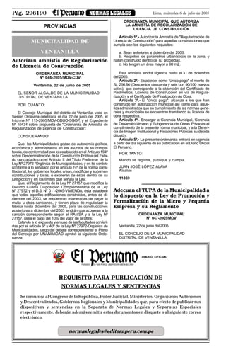 Pág. 296190 NORMAS LEGALES Lima, miércoles 6 de julio de 2005
PROVINCIAS
MUNICIPALIDAD DE
VENTANILLA
Autorizan amnistía de Regularización
de Licencia de Construcción
ORDENANZA MUNICIPAL
Nº 046-2005/MDV-CDV
Ventanilla, 22 de junio de 2005
EL SEÑOR ALCALDE DE LA MUNICIPALIDAD
DISTRITAL DE VENTANILLA
POR CUANTO:
El Concejo Municipal del distrito de Ventanilla, visto en
Sesión Ordinaria celebrada el día 22 de junio del 2005, el
Informe Nº 115-2005/MDV-GDUO-SGOP, y el Expediente
Nº 10434 sobre propuesta de "Ordenanza de Amnistía de
Regularización de Licencia de Construcción";
CONSIDERANDO:
Que, las Municipalidades gozan de autonomía política,
económica y administrativa en los asuntos de su compe-
tencia, de conformidad con lo establecido en el Artículo 194º
sobre Descentralización de la Constitución Política del Esta-
do concordado con el Artículo II del Título Preliminar de la
Ley Nº 27972 "Orgánica de Municipalidades; y en tal sentido
conforme a lo señalado por el artículo 74º de la norma cons-
titucional, los gobiernos locales crean, modifican y suprimen
contribuciones y tasas, o exoneran de éstas dentro de su
jurisdicción y en los límites que señala la Ley;
Que, el Reglamento de la Ley Nº 27157 que modifica la
Décimo Cuarta Disposición Complementaria de la Ley
Nº 27972 y el D.S. Nº 011-2005-VIVIENDA, ésta establece
que todas aquellas edificaciones construidas, antes de di-
ciembre del 2003, se encuentran exoneradas de pagar la
multa u otras sanciones, y tienen plazo de regularizar la
fábrica hasta diciembre del 2005, para las construcciones
posteriores a diciembre del 2003 tendrán que acogerse a la
sanción correspondiente según el RAMSA y a la Ley Nº
27157, ósea el pago del 10% del Valor de la Obra;
Estando a lo expuesto y en uso de las facultades conferi-
das por el artículo 9º y 40º de la Ley Nº 27972-Orgánica de
Municipalidades, luego del debate correspondiente el Pleno
del Concejo por UNANIMIDAD aprobó la siguiente Orde-
nanza;
ORDENANZA MUNICIPAL QUE AUTORIZA
LA AMNISTÍA DE REGULARIZACIÓN DE
LICENCIA DE CONSTRUCCIÓN
Artículo 1º.- Autorizar la Amnistía de "Regularización de
Licencia de Construcción" para aquellas construcciones que
cumpla con los siguientes requisitos:
a. Sean anteriores a diciembre del 2003.
b. Respeten los parámetros urbanísticos de la zona, y
hallan construido dentro de su propiedad.
c. No tengan un área mayor a 90 m2.
Esta amnistía tendrá vigencia hasta el 31 de diciembre
del 2005.
Artículo 2º.- Establecer como "único pago" el monto de
S/. 256.90 (Doscientos cincuenta y seis con 90/100 nuevos
soles), que corresponde a la obtención del Certificado de
Parámetros, Licencia de Construcción en vía de Regula-
rización y el Certificado de Finalización de Obra.
Artículo 3º.- El "único pago", alcanza a los que han
construido sin autorización municipal así como para aque-
llos administrados que en cumplimiento de las normas gene-
rales y municipales se encuentran tramitando su licencia de
obra respectiva.
Artículo 4º.- Encargar a Gerencia Municipal, Gerencia
de Desarrollo Urbano y Subgerencia de Obras Privadas el
cumplimiento de la presente norma municipal, y a la Geren-
cia de Imagen Institucional y Relaciones Públicas su debida
difusión.
Artículo 5º.- La presente ordenanza entrará en vigencia
a partir del día siguiente de su publicación en el Diario Oficial
El Peruano.
POR TANTO:
Mando se registre, publique y cumpla.
JUAN JOSÉ LÓPEZ ALAVA
Alcalde
11869
Adecuan el TUPA de la Municipalidad a
lo dispuesto en la Ley de Promoción y
Formalización de la Micro y Pequeña
Empresa y su Reglamento
ORDENANZA MUNICIPAL
Nº 047-2005/MDV
Ventanilla, 22 de junio del 2005
EL CONCEJO DE LA MUNICIPALIDAD
DISTRITAL DE VENTANILLA.
REQUISITO PARA PUBLICACIÓN DE
NORMAS LEGALES Y SENTENCIAS
Se comunica al Congreso de la República, Poder Judicial, Ministerios, Organismos Autónomos
y Descentralizados, Gobiernos Regionales y Municipalidades que, para efecto de publicar sus
dispositivos y sentencias en la Separata de Normas Legales y Separatas Especiales
respectivamente, deberán además remitir estos documentos en disquete o al siguiente correo
electrónico.
normaslegales@editoraperu.com.pe
DIARIO OFICIAL
FUNDADO EN 1825 POR EL LIBERTADOR SIMÓN BOLÍVAR
R
EPUBLICA DEL PER
U
 