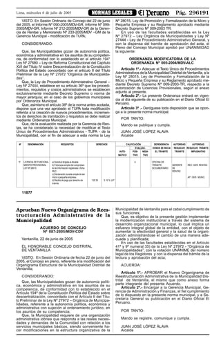 Pág. 296191NORMAS LEGALESLima, miércoles 6 de julio de 2005
VISTO: En Sesión Ordinaria de Concejo del 22 de junio
del 2005, el Informe Nº 090-2005/MDV-GR, Informe Nº 099-
2005/MDV-GR, Informe Nº 212-2005/MDV-GR de la Geren-
cia de Rentas y Memorando Nº 233-2005/MDV –GM de la
Gerencia Municipal - modificación de TUPA;
CONSIDERANDO:
Que, las Municipalidades gozan de autonomía política,
económica y administrativa en los asuntos de su competen-
cia, de conformidad con lo establecido en el artículo 194°
Ley Nº 27680 – Ley de Reforma Constitucional del Capítulo
XVI del Título IV sobre Descentralización de la Constitución
Política del Estado concordado con el artículo II del Título
Preliminar de la Ley Nº 27972 “Orgánica de Municipalida-
des”.
Que, la Ley de Procedimiento Administrativo General –
Ley Nº 27444, establece en su artículo 36º que los procedi-
mientos, requisitos y costos administrativos se establecen
exclusivamente mediante Decreto Supremo o norma de
mayor jerarquía; en el caso de los gobiernos municipales
por Ordenanza Municipal.
Que, asimismo el artículo 38º de la norma antes acotada,
dispone que una vez aprobado el TUPA toda modificación
referida a la creación de nuevos procedimientos, incremen-
tos de derechos de tramitación o requisitos se debe realizar
mediante Ordenanza Municipal.
Que, de la evaluación realizada por la Gerencia de Ren-
tas, se ha considerado la necesidad de modificar el Texto
Único de Procedimientos Administrativos - TUPA - de la
Municipalidad, con el fin de adecuar a esta norma la Ley
Aprueban Nuevo Organigrama de Rees-
tructuración Administrativa de la
Municipalidad
ACUERDO DE CONCEJO
Nº 087-2005/MDV-CDV
Ventanilla, 22 de junio de 2005
EL HONORABLE CONCEJO DISTRITAL
DE VENTANILLA
VISTO: En Sesión Ordinaria de fecha 22 de junio del
2005, el Concejo en pleno, referente a la modificación del
Organigrama Estructural de la Municipalidad Distrital de
Ventanilla;
CONSIDERANDO:
Que, las Municipalidades gozan de autonomía políti-
ca, económica y administrativa en los asuntos de su
competencia, de conformidad con lo establecido en el
Artículo 194º de la Constitución Política del Estado sobre
descentralización, concordado con el Artículo II del Títu-
lo Preliminar de la Ley Nº 27972 – Orgánica de Municipa-
lidades, referente a la autonomía política, económica y
administrativa con sujeción al ordenamiento jurídico, en
los asuntos de su competencia;
Que, la Municipalidad requiere de una organización
administrativa idónea que responda a las reales necesi-
dades y demandas de la Comunidad con relación a los
servicios municipales básicos, siendo conveniente ha-
cer modificaciones en la estructura organizativa de la
Municipalidad de Ventanilla para el cabal cumplimiento de
sus funciones;
Que, es objetivo de la presente gestión implementar
la modernización institucional a través del sistema de
desarrollo organizacional municipal, lo cual implica un
esfuerzo integral global de la entidad, con el objeto de
aumentar la efectividad general y la salud de la organi-
zación administrándose el cambio de una manera ade-
cuada y planificada;
En uso de las facultades establecidas en el Artículo
41º y 9º numeral 35) de la Ley Nº 27972 - “Orgánica de
Municipalidades”, con la votación UNÁNIME del número
legal de los Regidores y con la dispensa del trámite de la
lectura y aprobación del acta;
ACUERDA:
Artículo 1º.- APROBAR el Nuevo Organigrama de
Reestructuración Administrativa de la Municipalidad Dis-
trital de Ventanilla, el mismo que como anexo forma
parte integrante del presente Acuerdo.
Artículo 2º.- Encargar a la Gerencia Municipal, Ge-
rencia de Administración y Finanzas, el fiel cumplimiento
de lo dispuesto en la presente norma municipal, y a Se-
cretaría General su publicación en el Diario Oficial El
Peruano.
POR TANTO:
Mando se registre, comunique y cumpla.
JUAN JOSÉ LÓPEZ ÁLAVA
Alcalde
Nº DENOMINACIÓN REQUISITOS DERECHOS CALIFICACIÓN DEPENDENCIA AUTORIDAD AUTORIDAD
EVALUAC. DONDE SE INICIA RESUELVE RESUELVE TRÁMITE
AUTO- POSI- NEGA- EL TRÁMITE TRÁMITE IMPUGNATIVO
MÁTICO TIVO TIVO
17 LICENCIA DE FUNCIONA- a) Solicitud dirigida al Alcalde X OFICINA DE
MIENTO PROVISIONAL b) Fotocopia simple del comproban- TRÁMITE GERENTE REC: GER. RENTAS
LEY Nº 28015 te de información registrada o ficha DOCUMENTARIO DE
RUC. RENTAS
c) Declaración Jurada simple de ser
micro o pequeña empresa. AP: GER. MUNIC.
d) Recibo de pago por derecho de 102.30 3.10 % UIT
trámite
11877
Nº 28015, Ley de Promoción y Formalización de la Micro y
Pequeña Empresa y su Reglamento aprobado mediante
Decreto Supremo Nº 009-2003 TR.
En uso de las facultades establecidas en la Ley
Nº 27972 – Ley Orgánica de Municipalidades y Ley Nº
27444 - Ley de Procedimiento Administrativo General, y
con la dispensa del tramite de aprobación del acta, el
Pleno del Concejo Municipal aprobó por UNANIMIDAD
la siguiente:
ORDENANZA MODIFICATORIA DE LA
ORDENANZA Nº 005-2004/MDV-ALC
Artículo 1º.- Adecuar el Texto Único de Procedimientos
Administrativos de la Municipalidad Distrital deVentanilla, a la
Ley Nº 28015, Ley de Promoción y Formalización de la
Micro y Pequeña Empresa y su Reglamento aprobado me-
diante Decreto Supremo Nº 009-2003-TR, respecto a la
autorización de Licencias Provisionales, según el anexo
adjunto al presente.
Artículo 2º.- La presente Ordenanza entrará en vigen-
cia al día siguiente de su publicación en el Diario Oficial El
Peruano.
Artículo 3º .- Deróguese toda disposición que se opon-
ga a la presente norma municipal.
POR TANTO:
Mando se publique y cumpla.
JUAN JOSÉ LOPEZ ALAVA
Alcalde
 