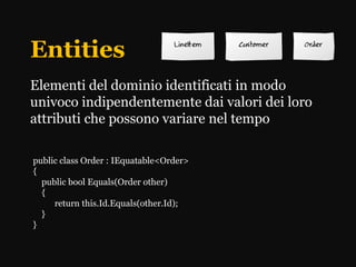 Entities
Elementi del dominio identificati in modo
univoco indipendentemente dai valori dei loro
attributi che possono variare nel tempo

public class Order : IEquatable<Order>
{
  public bool Equals(Order other)
  {
     return this.Id.Equals(other.Id);
  }
}
 