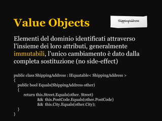 Value Objects
Elementi del dominio identificati attraverso
l’insieme dei loro attributi, generalmente
immutabili, l’unico cambiamento è dato dalla
completa sostituzione (no side-effect)

public class ShippingAddress : IEquatable< ShippingAddress >
{
  public bool Equals(ShippingAddress other)
  {
     return this.Street.Equals(other. Street)
              && this.PostCode.Equals(other.PostCode)
              && this.City.Equals(other.City);
  }
}
 
