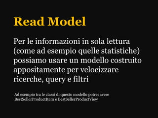 Read Model
Per le informazioni in sola lettura
(come ad esempio quelle statistiche)
possiamo usare un modello costruito
appositamente per velocizzare
ricerche, query e filtri
Ad esempio tra le classi di questo modello potrei avere
BestSellerProductItem e BestSellerProductView
 