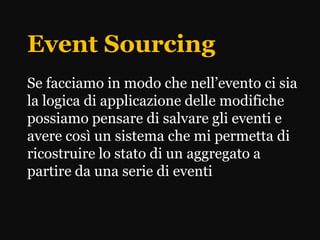 Event Sourcing
Se facciamo in modo che nell’evento ci sia
la logica di applicazione delle modifiche
possiamo pensare di salvare gli eventi e
avere così un sistema che mi permetta di
ricostruire lo stato di un aggregato a
partire da una serie di eventi
 