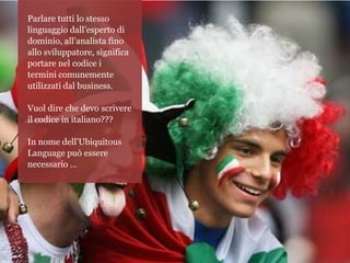 Parlare tutti lo stesso
linguaggio dall’esperto di
dominio, all’analista fino
allo sviluppatore, significa
portare nel codice i
termini comunemente
utilizzati dal business.

Vuol dire che devo scrivere
il codice in italiano???

In nome dell’Ubiquitous
Language può essere
necessario …
 