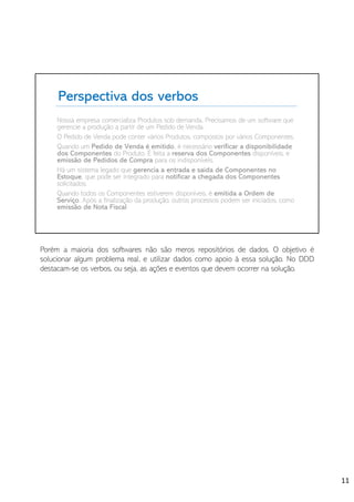 Perspectiva dos verbos
Nossa empresa comercializa Produtos sob demanda. Precisamos de um software que
gerencie a produção a partir de um Pedido de Venda.
O Pedido de Venda pode conter vários Produtos, compostos por vários Componentes.
Quando um Pedido de Venda é emitido, é necessário verificar a disponibilidade
dos Componentes do Produto. É feita a reserva dos Componentes disponíveis, e
emissão de Pedidos de Compra para os indisponíveis.
Há um sistema legado que gerencia a entrada e saída de Componentes no
Estoque, que pode ser integrado para notificar a chegada dos Componentes
solicitados.
Quando todos os Componentes estiverem disponíveis, é emitida a Ordem de
Serviço. Após a finalização da produção, outros processos podem ser iniciados, como
emissão de Nota Fiscal.
Porém a maioria dos softwares não são meros repositórios de dados. O objetivo é
solucionar algum problema real, e utilizar dados como apoio à essa solução. No DDD
destacam-se os verbos, ou seja, as ações e eventos que devem ocorrer na solução.
11
 