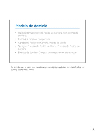 Modelo de domínio
• Objetos de valor: Item de Pedido de Compra, Item de Pedido
de Venda
• Entidades: Produto, Componente
• Agregados: Pedido de Compra, Pedido de Venda
• Serviços: Emissão de Pedido de Venda, Emissão de Pedido de
Compra
• Eventos de domínio: Chegada de componentes no estoque
De acordo com o case que mencionamos, os objetos poderiam ser classificados em
building blocks dessa forma.
13
 