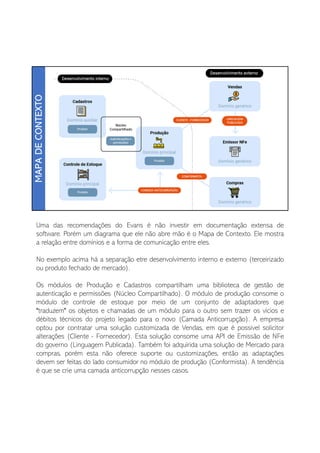 Uma das recomendações do Evans é não investir em documentação extensa de
software. Porém um diagrama que ele não abre mão é o Mapa de Contexto. Ele mostra
a relação entre domínios e a forma de comunicação entre eles.
No exemplo acima há a separação etre desenvolvimento interno e externo (terceirizado
ou produto fechado de mercado).
Os módulos de Produção e Cadastros compartilham uma biblioteca de gestão de
autenticação e permissões (Núcleo Compartilhado). O módulo de produção consome o
módulo de controle de estoque por meio de um conjunto de adaptadores que
"traduzem" os objetos e chamadas de um módulo para o outro sem trazer os vícios e
débitos técnicos do projeto legado para o novo (Camada Anticorrupção). A empresa
optou por contratar uma solução customizada de Vendas, em que é possivel solicitor
alterações (Cliente - Fornecedor). Esta solução consome uma API de Emissão de NFe
do governo (Linguagem Publicada). Também foi adquirida uma solução de Mercado para
compras, porém esta não oferece suporte ou customizações, então as adaptações
devem ser feitas do lado consumidor no módulo de produção (Conformista). A tendência
é que se crie uma camada anticorrupção nesses casos.
 