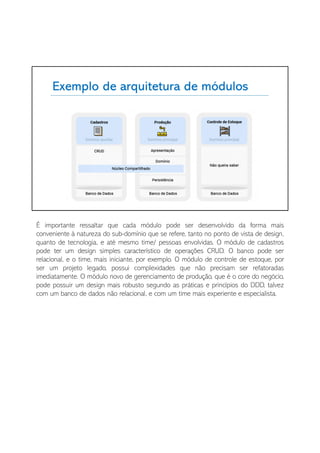 É importante ressaltar que cada módulo pode ser desenvolvido da forma mais
conveniente à natureza do sub-domínio que se refere, tanto no ponto de vista de design,
quanto de tecnologia, e até mesmo time/ pessoas envolvidas. O módulo de cadastros
pode ter um design simples característico de operações CRUD. O banco pode ser
relacional, e o time, mais iniciante, por exemplo. O módulo de controle de estoque, por
ser um projeto legado, possui complexidades que não precisam ser refatoradas
imediatamente. O módulo novo de gerenciamento de produção, que é o core do negócio,
pode possuir um design mais robusto segundo as práticas e princípios do DDD, talvez
com um banco de dados não relacional, e com um time mais experiente e especialista.
 