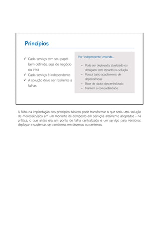 A falha na implantação dos princípios básicos pode transformar o que seria uma solução
de microsserviços em um monolito de composto em serviços altamente acoplados - na
prática, o que antes era um ponto de falha centralizado e um serviço para versionar,
deployar e sustentar, se transforma em dezenas ou centenas.
 