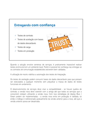 Quando a solução envolve centenas de serviços, é praticamente impossível realizar
testes end-to-end em um ambiente local. Porém é possível ter confiança nas entregas se
os contratos de comunicação estabelecidos estiverem bem validados.
A utilização de mocks viabiliza a automação dos testes de integração.
Os testes de aceitação podem consumir bases de dados descartáveis para que possam
ser executados a qualquer momento sem prejudicar a massa de dados de testes
funcionais em andamento.
O desenvolvimento de serviços deve visar a compatibilidade - se houver quebra de
contrato, a versão nova deve coexistir com a antiga até que todos os serviços que a
consomem estejam utilizando a versão nova. Com isso estratégias de deploy Blue /
Green podem ser implementadas - a versão nova entra em produção, é validada, só
então o tráfego é redirecionado gradualmente da versão anterior para a nova, até que a
versão anterior possa ser desativada.
 