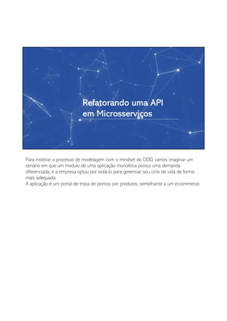 Para mostrar o processo de modelagem com o mindset do DDD, vamos imaginar um
cenário em que um modulo de uma aplicação monolítica possui uma demanda
diferenciada, e a empresa optou por isolá-lo para gerenciar seu ciclo de vida de forma
mais adequada.
A aplicação é um portal de troca de pontos por produtos, semelhante a um e-commerce.
 