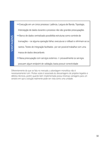 Diferentemente do que se fala no mercado, a abordagem monolítica não é
necessariamente ruim. Muitas vezes é associada às desvantagens de projetos legados e
débitos técnicos, porém quando bem implementada possui diversas vantagens para um
cenário em que a solução realmente pode ser vista como uma unidade.
32
 