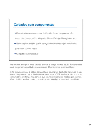 Há cenários em que é mais simples duplicar o código, quando aquela funcionalidade
pode crescer com velocidades e necessidades diferentes entre os consumidores.
E há cenários em que o Código compartilhado deveria ser distribuído via serviço, e não
como componente - se a funcionalidade deve estar 100% atualizada para todos os
consumidores em tempo real, como o que ocorre com regras de negócio, por exemplo.
Caso contrário, atualizar o componente implica no redeploy de todos os consumidores.
35
 