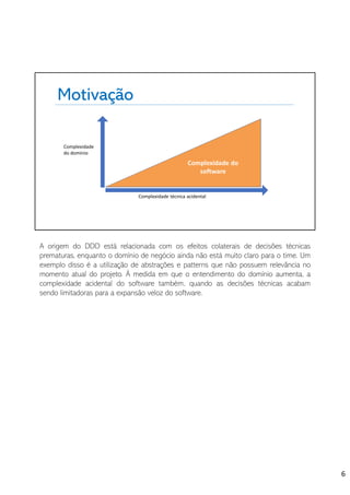Motivação
Complexidade
do domínio
Complexidade técnica acidental
Complexidade do
software
A origem do DDD está relacionada com os efeitos colaterais de decisões técnicas
prematuras, enquanto o domínio de negócio ainda não está muito claro para o time. Um
exemplo disso é a utilização de abstrações e patterns que não possuem relevância no
momento atual do projeto. À medida em que o entendimento do domínio aumenta, a
complexidade acidental do software também, quando as decisões técnicas acabam
sendo limitadoras para a expansão veloz do software.
6
 