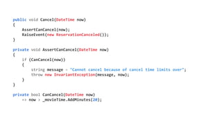 public void Cancel(DateTime now)
{
AssertCanCancel(now);
RaiseEvent(new ReservationCanceled());
}
private void AssertCanCancel(DateTime now)
{
if (CanCancel(now))
{
string message = "Cannot cancel because of cancel time limits over";
throw new InvariantException(message, now);
}
}
private bool CanCancel(DateTime now)
=> now > _movieTime.AddMinutes(20);
 