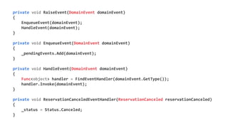private void RaiseEvent(DomainEvent domainEvent)
{
EnqueueEvent(domainEvent);
HandleEvent(domainEvent);
}
private void EnqueueEvent(DomainEvent domainEvent)
{
_pendingEvents.Add(domainEvent);
}
private void HandleEvent(DomainEvent domainEvent)
{
Func<object> handler = FindEventHandler(domainEvent.GetType());
handler.Invoke(domainEvent);
}
private void ReservationCanceledEventHandler(ReservationCanceled reservationCanceled)
{
_status = Status.Canceled;
}
 