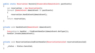 public static Reservation Restore(IEnumerable<DomainEvent> pastEvents)
{
var reservation = new Reservation();
foreach (DomainEvent domainEvent in pastEvents)
{
reservation.HandleEvent(domainEvent);
}
return reservation;
}
private void HandleEvent(DomainEvent domainEvent)
{
Func<object> handler = FindEventHandler(domainEvent.GetType());
handler.Invoke(domainEvent);
}
private void ReservationCanceledEventHandler(ReservationCanceled reservationCanceled)
{
_status = Status.Canceled;
}
 