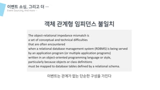 객체 관계형 임피던스 불일치
The object-relational impedance mismatch is
a set of conceptual and technical difficulties
that are often encountered
when a relational database management system (RDBMS) is being served
by an application program (or multiple application programs)
written in an object-oriented programming language or style,
particularly because objects or class definitions
must be mapped to database tables defined by a relational schema.
이벤트는 관계가 없는 단순한 구성을 가진다
이벤트 소싱, 그리고 더 …
Event Sourcing, And more …
 
