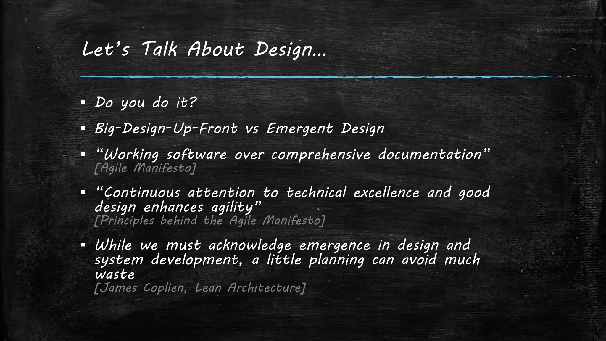 Let’s Talk About Design…
▪ Do you do it?
▪ Big-Design-Up-Front vs Emergent Design
▪ “Working software over comprehensive documentation”
[Agile Manifesto]
▪ “Continuous attention to technical excellence and good
design enhances agility”
[Principles behind the Agile Manifesto]
▪ While we must acknowledge emergence in design and
system development, a little planning can avoid much
waste
[James Coplien, Lean Architecture]
 