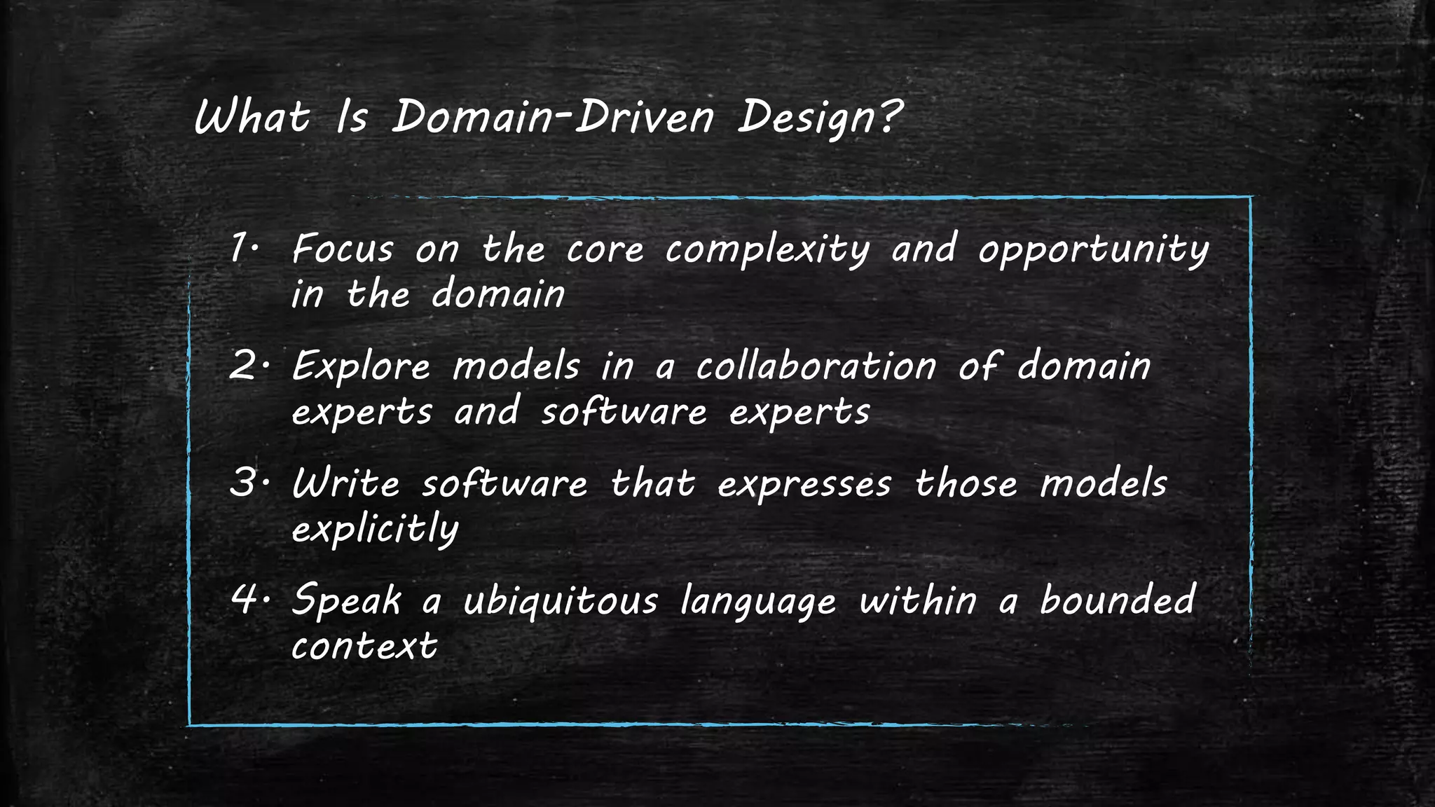 What Is Domain-Driven Design?
1. Focus on the core complexity and opportunity
in the domain
2. Explore models in a collaboration of domain
experts and software experts
3. Write software that expresses those models
explicitly
4. Speak a ubiquitous language within a bounded
context
 