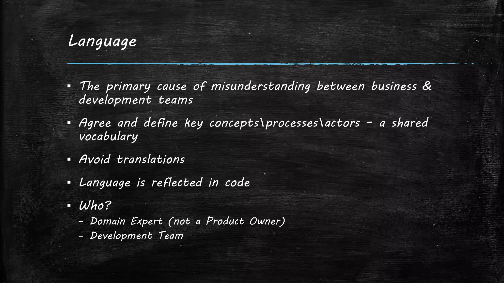 Language
▪ The primary cause of misunderstanding between business &
development teams
▪ Agree and define key conceptsprocessesactors – a shared
vocabulary
▪ Avoid translations
▪ Language is reflected in code
▪ Who?
– Domain Expert (not a Product Owner)
– Development Team
 