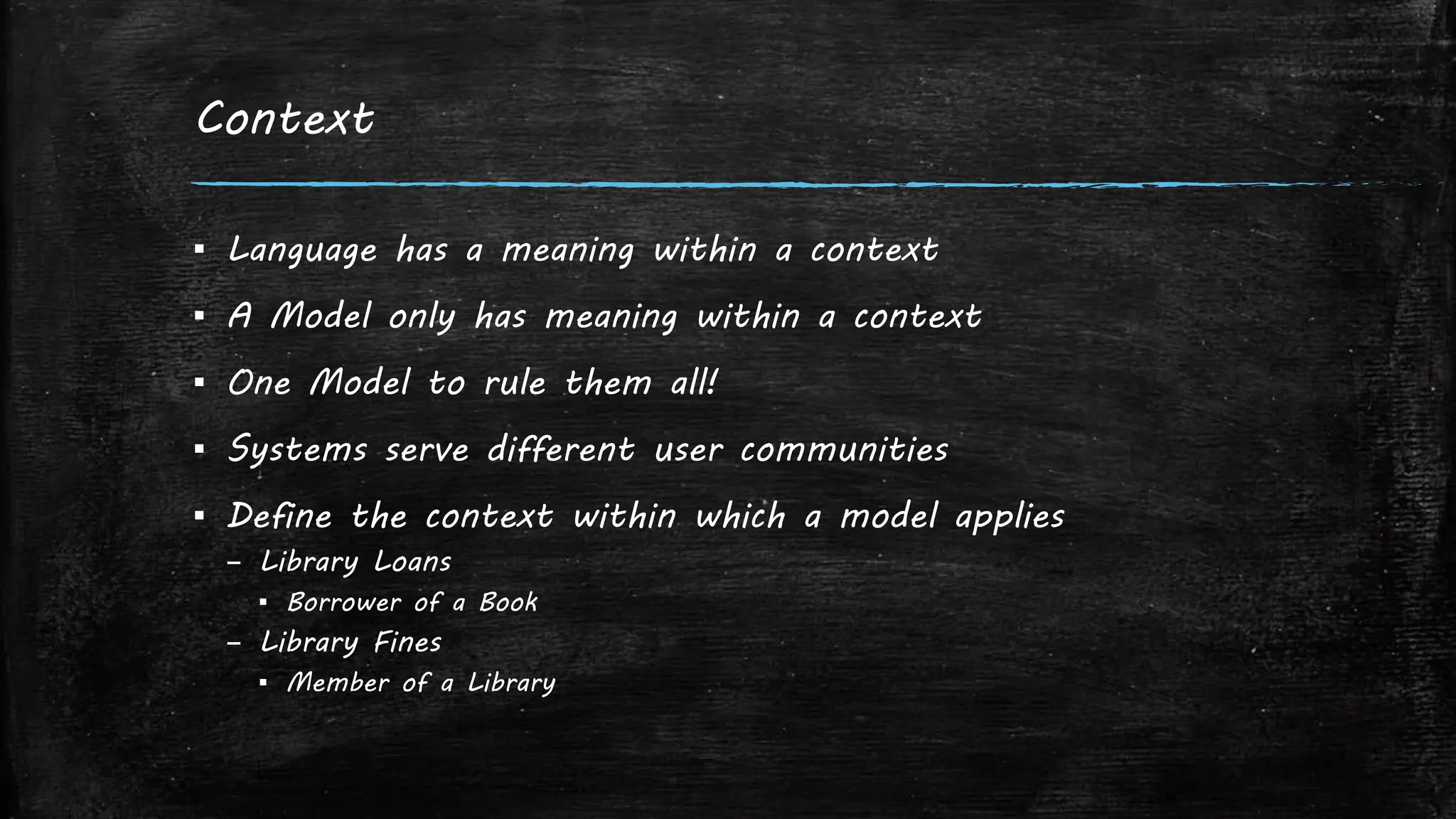 Context
▪ Language has a meaning within a context
▪ A Model only has meaning within a context
▪ One Model to rule them all!
▪ Systems serve different user communities
▪ Define the context within which a model applies
– Library Loans
▪ Borrower of a Book
– Library Fines
▪ Member of a Library
 