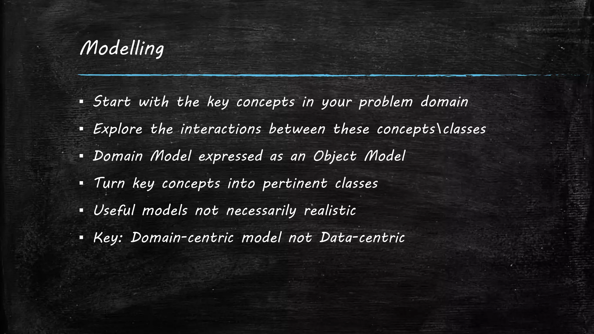 Modelling
▪ Start with the key concepts in your problem domain
▪ Explore the interactions between these conceptsclasses
▪ Domain Model expressed as an Object Model
▪ Turn key concepts into pertinent classes
▪ Useful models not necessarily realistic
▪ Key: Domain-centric model not Data-centric
 