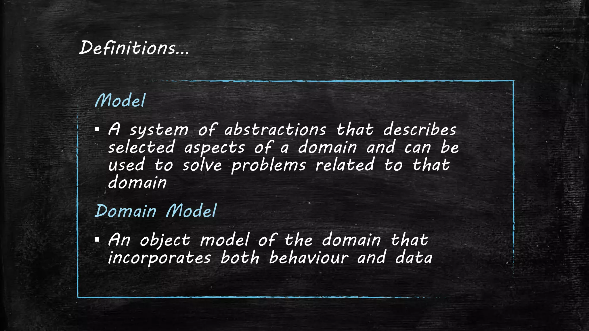 Definitions…
Model
▪ A system of abstractions that describes
selected aspects of a domain and can be
used to solve problems related to that
domain
Domain Model
▪ An object model of the domain that
incorporates both behaviour and data
 