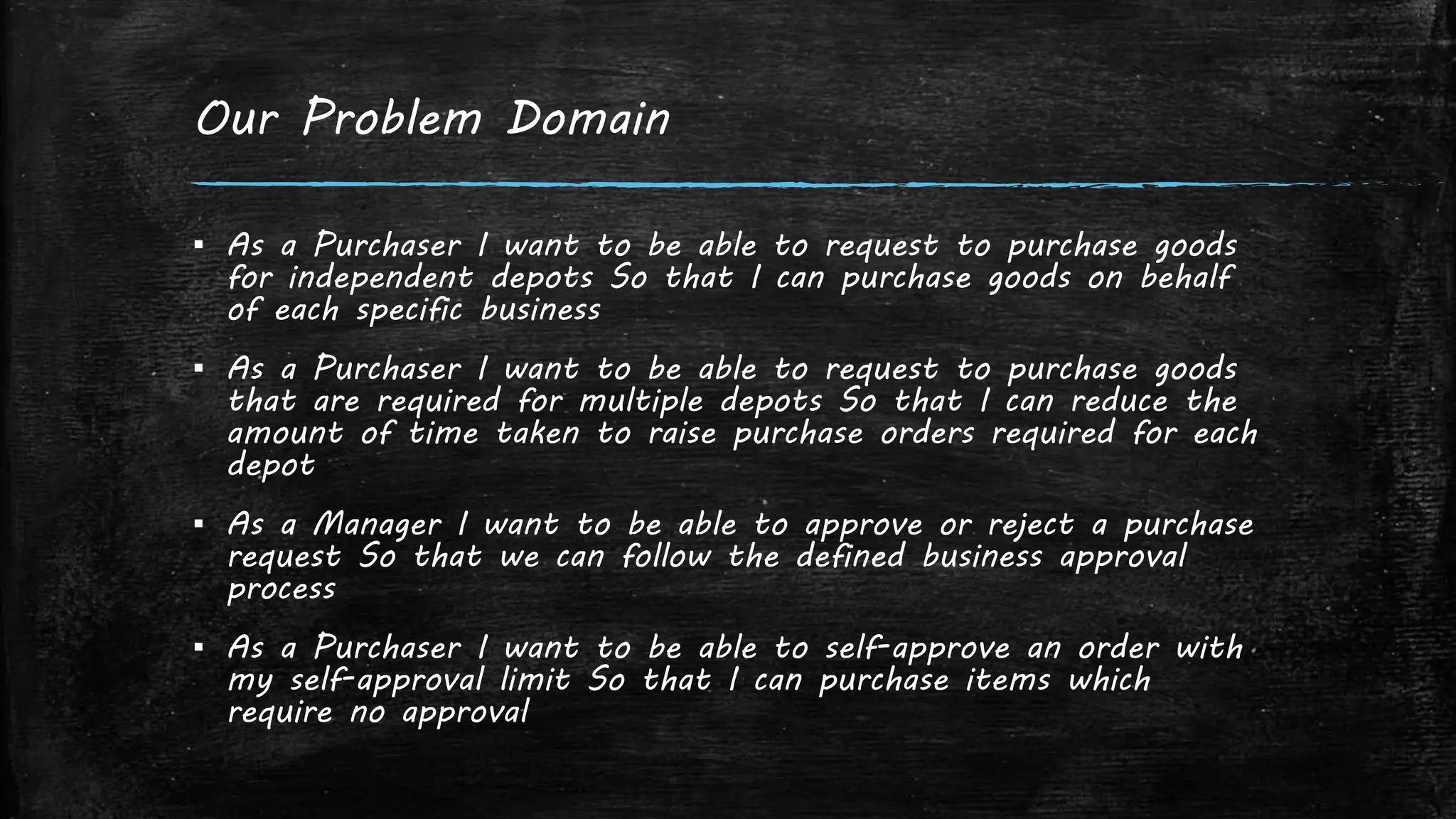 Our Problem Domain
▪ As a Purchaser I want to be able to request to purchase goods
for independent depots So that I can purchase goods on behalf
of each specific business
▪ As a Purchaser I want to be able to request to purchase goods
that are required for multiple depots So that I can reduce the
amount of time taken to raise purchase orders required for each
depot
▪ As a Manager I want to be able to approve or reject a purchase
request So that we can follow the defined business approval
process
▪ As a Purchaser I want to be able to self-approve an order with
my self-approval limit So that I can purchase items which
require no approval
 
