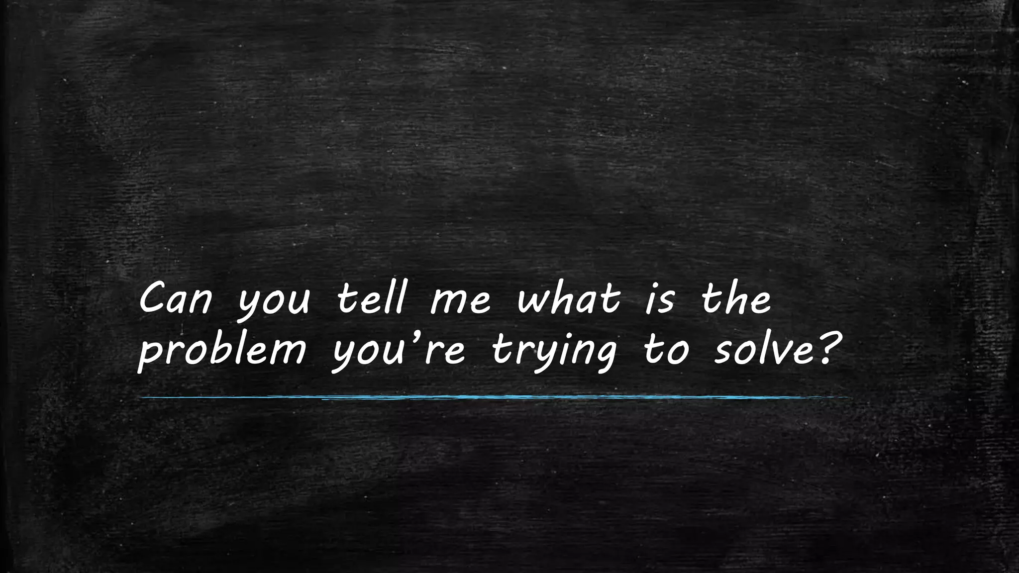 Can you tell me what is the
problem you’re trying to solve?
 