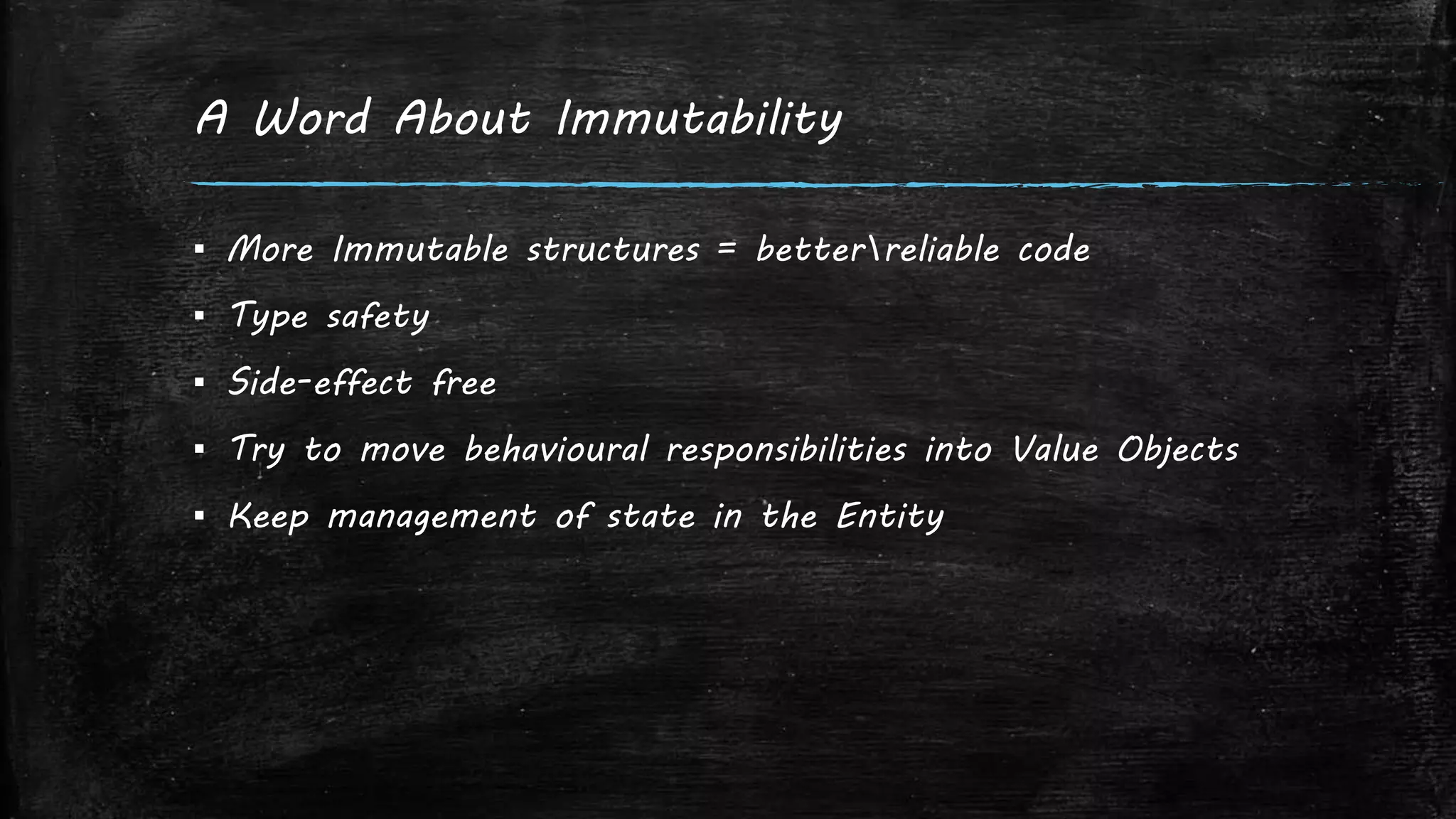 A Word About Immutability
▪ More Immutable structures = betterreliable code
▪ Type safety
▪ Side-effect free
▪ Try to move behavioural responsibilities into Value Objects
▪ Keep management of state in the Entity
 