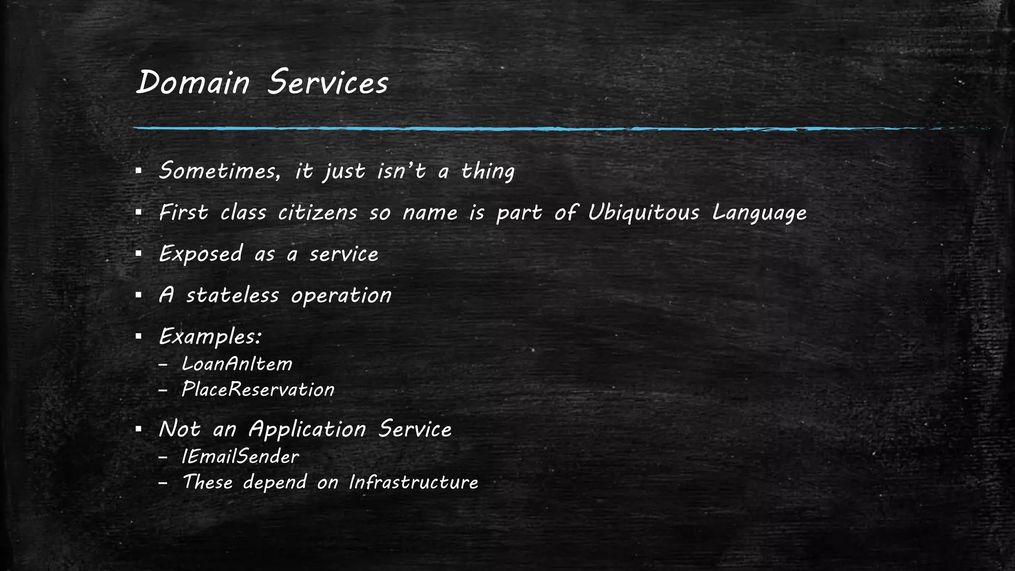 Domain Services
▪ Sometimes, it just isn’t a thing
▪ First class citizens so name is part of Ubiquitous Language
▪ Exposed as a service
▪ A stateless operation
▪ Examples:
– LoanAnItem
– PlaceReservation
▪ Not an Application Service
– IEmailSender
– These depend on Infrastructure
 