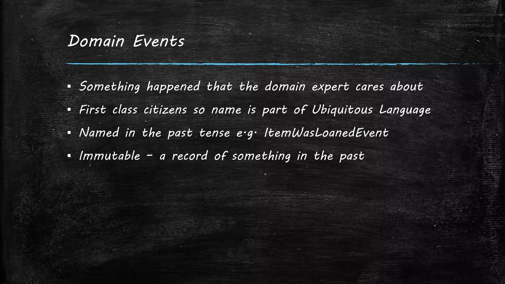 Domain Events
▪ Something happened that the domain expert cares about
▪ First class citizens so name is part of Ubiquitous Language
▪ Named in the past tense e.g. ItemWasLoanedEvent
▪ Immutable – a record of something in the past
 