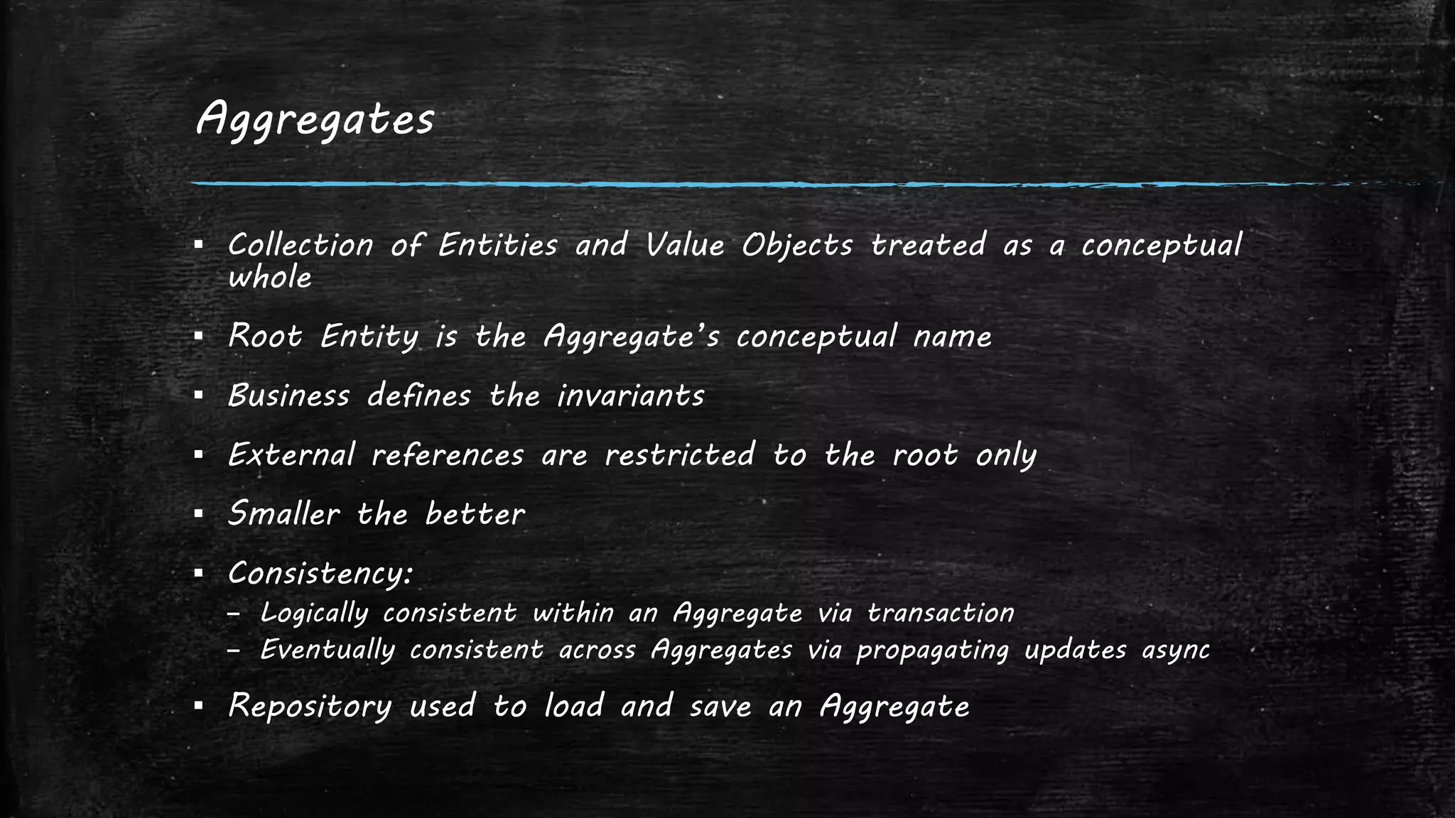 Aggregates
▪ Collection of Entities and Value Objects treated as a conceptual
whole
▪ Root Entity is the Aggregate’s conceptual name
▪ Business defines the invariants
▪ External references are restricted to the root only
▪ Smaller the better
▪ Consistency:
– Logically consistent within an Aggregate via transaction
– Eventually consistent across Aggregates via propagating updates async
▪ Repository used to load and save an Aggregate
 