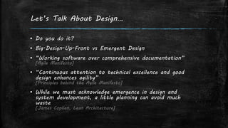 Let’s Talk About Design…
▪ Do you do it?
▪ Big-Design-Up-Front vs Emergent Design
▪ “Working software over comprehensive documentation”
[Agile Manifesto]
▪ “Continuous attention to technical excellence and good
design enhances agility”
[Principles behind the Agile Manifesto]
▪ While we must acknowledge emergence in design and
system development, a little planning can avoid much
waste
[James Coplien, Lean Architecture]
 