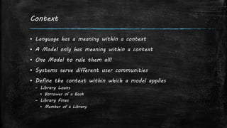 Context
▪ Language has a meaning within a context
▪ A Model only has meaning within a context
▪ One Model to rule them all!
▪ Systems serve different user communities
▪ Define the context within which a model applies
– Library Loans
▪ Borrower of a Book
– Library Fines
▪ Member of a Library
 