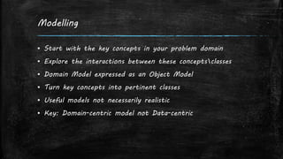 Modelling
▪ Start with the key concepts in your problem domain
▪ Explore the interactions between these conceptsclasses
▪ Domain Model expressed as an Object Model
▪ Turn key concepts into pertinent classes
▪ Useful models not necessarily realistic
▪ Key: Domain-centric model not Data-centric
 