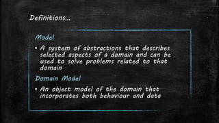 Definitions…
Model
▪ A system of abstractions that describes
selected aspects of a domain and can be
used to solve problems related to that
domain
Domain Model
▪ An object model of the domain that
incorporates both behaviour and data
 